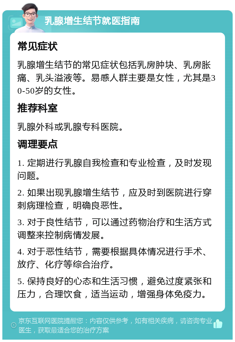 乳腺增生结节就医指南 常见症状 乳腺增生结节的常见症状包括乳房肿块、乳房胀痛、乳头溢液等。易感人群主要是女性，尤其是30-50岁的女性。 推荐科室 乳腺外科或乳腺专科医院。 调理要点 1. 定期进行乳腺自我检查和专业检查，及时发现问题。 2. 如果出现乳腺增生结节，应及时到医院进行穿刺病理检查，明确良恶性。 3. 对于良性结节，可以通过药物治疗和生活方式调整来控制病情发展。 4. 对于恶性结节，需要根据具体情况进行手术、放疗、化疗等综合治疗。 5. 保持良好的心态和生活习惯，避免过度紧张和压力，合理饮食，适当运动，增强身体免疫力。