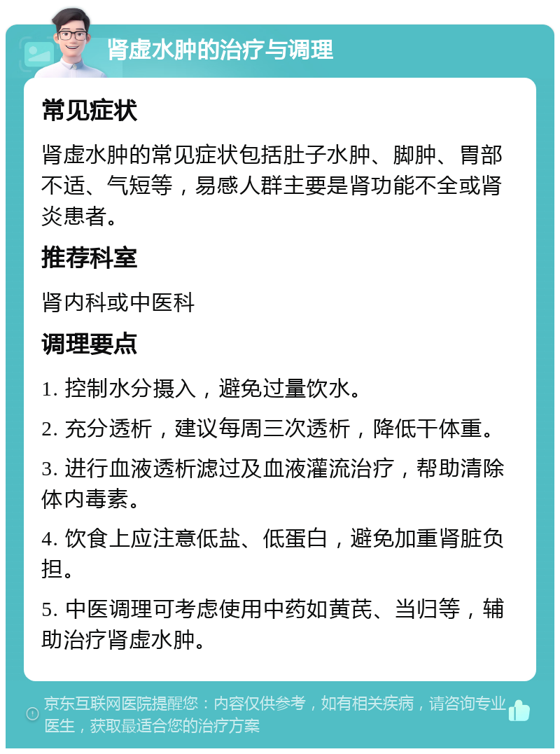 肾虚水肿的治疗与调理 常见症状 肾虚水肿的常见症状包括肚子水肿、脚肿、胃部不适、气短等，易感人群主要是肾功能不全或肾炎患者。 推荐科室 肾内科或中医科 调理要点 1. 控制水分摄入，避免过量饮水。 2. 充分透析，建议每周三次透析，降低干体重。 3. 进行血液透析滤过及血液灌流治疗，帮助清除体内毒素。 4. 饮食上应注意低盐、低蛋白，避免加重肾脏负担。 5. 中医调理可考虑使用中药如黄芪、当归等，辅助治疗肾虚水肿。