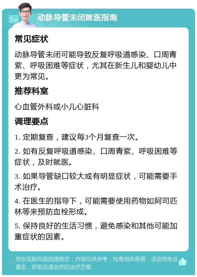 动脉导管未闭就医指南 常见症状 动脉导管未闭可能导致反复呼吸道感染、口周青紫、呼吸困难等症状，尤其在新生儿和婴幼儿中更为常见。 推荐科室 心血管外科或小儿心脏科 调理要点 1. 定期复查，建议每3个月复查一次。 2. 如有反复呼吸道感染、口周青紫、呼吸困难等症状，及时就医。 3. 如果导管缺口较大或有明显症状，可能需要手术治疗。 4. 在医生的指导下，可能需要使用药物如阿司匹林等来预防血栓形成。 5. 保持良好的生活习惯，避免感染和其他可能加重症状的因素。