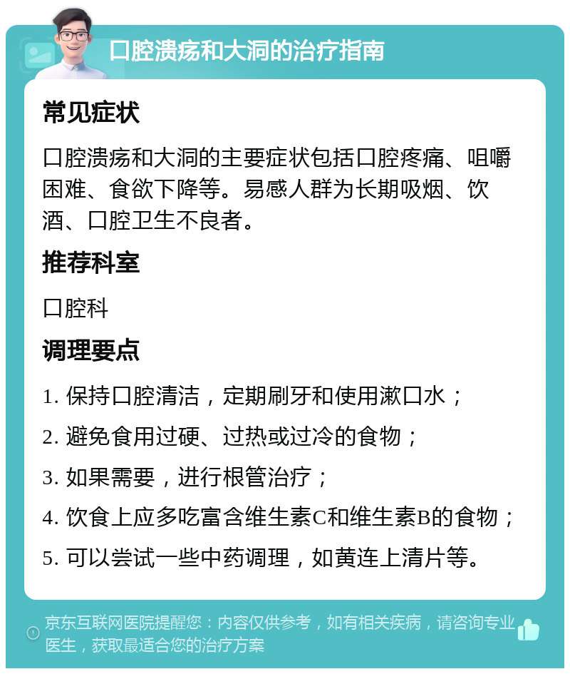 口腔溃疡和大洞的治疗指南 常见症状 口腔溃疡和大洞的主要症状包括口腔疼痛、咀嚼困难、食欲下降等。易感人群为长期吸烟、饮酒、口腔卫生不良者。 推荐科室 口腔科 调理要点 1. 保持口腔清洁，定期刷牙和使用漱口水； 2. 避免食用过硬、过热或过冷的食物； 3. 如果需要，进行根管治疗； 4. 饮食上应多吃富含维生素C和维生素B的食物； 5. 可以尝试一些中药调理，如黄连上清片等。