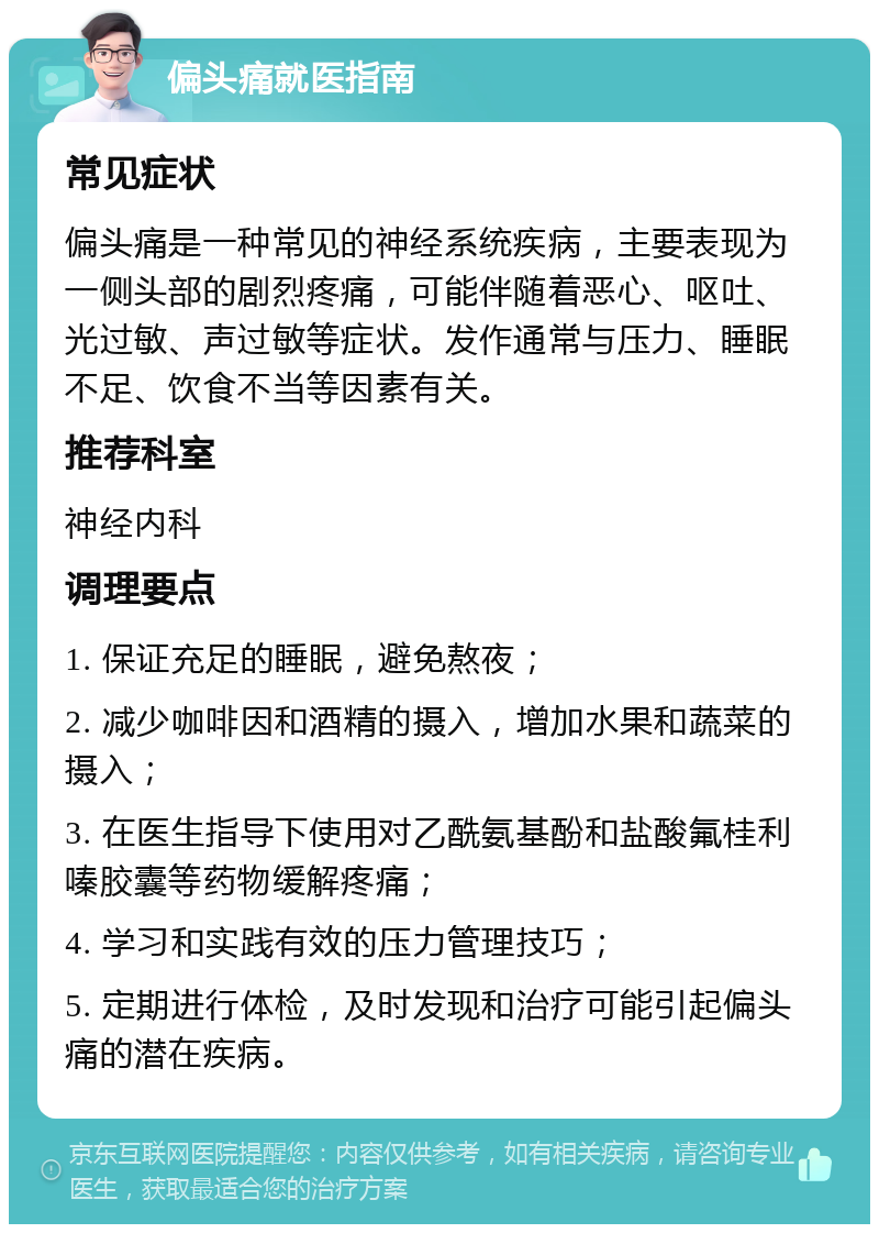 偏头痛就医指南 常见症状 偏头痛是一种常见的神经系统疾病，主要表现为一侧头部的剧烈疼痛，可能伴随着恶心、呕吐、光过敏、声过敏等症状。发作通常与压力、睡眠不足、饮食不当等因素有关。 推荐科室 神经内科 调理要点 1. 保证充足的睡眠，避免熬夜； 2. 减少咖啡因和酒精的摄入，增加水果和蔬菜的摄入； 3. 在医生指导下使用对乙酰氨基酚和盐酸氟桂利嗪胶囊等药物缓解疼痛； 4. 学习和实践有效的压力管理技巧； 5. 定期进行体检，及时发现和治疗可能引起偏头痛的潜在疾病。