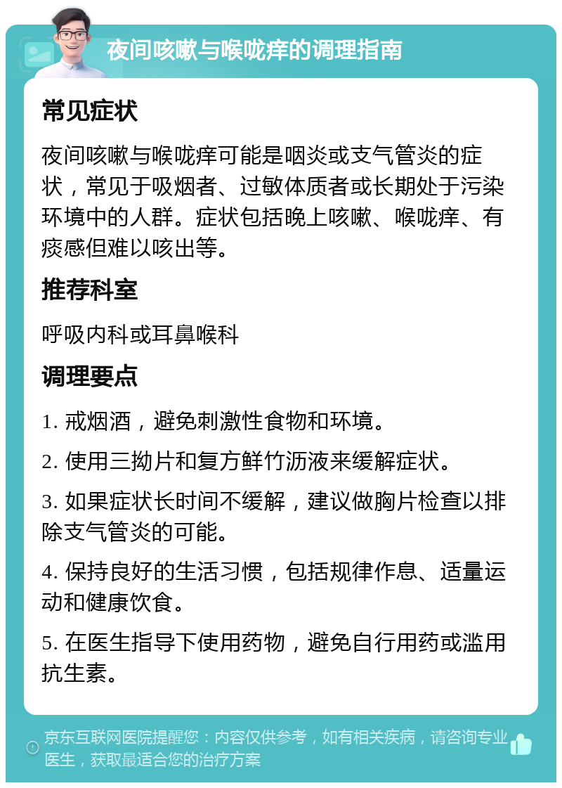 夜间咳嗽与喉咙痒的调理指南 常见症状 夜间咳嗽与喉咙痒可能是咽炎或支气管炎的症状，常见于吸烟者、过敏体质者或长期处于污染环境中的人群。症状包括晚上咳嗽、喉咙痒、有痰感但难以咳出等。 推荐科室 呼吸内科或耳鼻喉科 调理要点 1. 戒烟酒，避免刺激性食物和环境。 2. 使用三拗片和复方鲜竹沥液来缓解症状。 3. 如果症状长时间不缓解，建议做胸片检查以排除支气管炎的可能。 4. 保持良好的生活习惯，包括规律作息、适量运动和健康饮食。 5. 在医生指导下使用药物，避免自行用药或滥用抗生素。