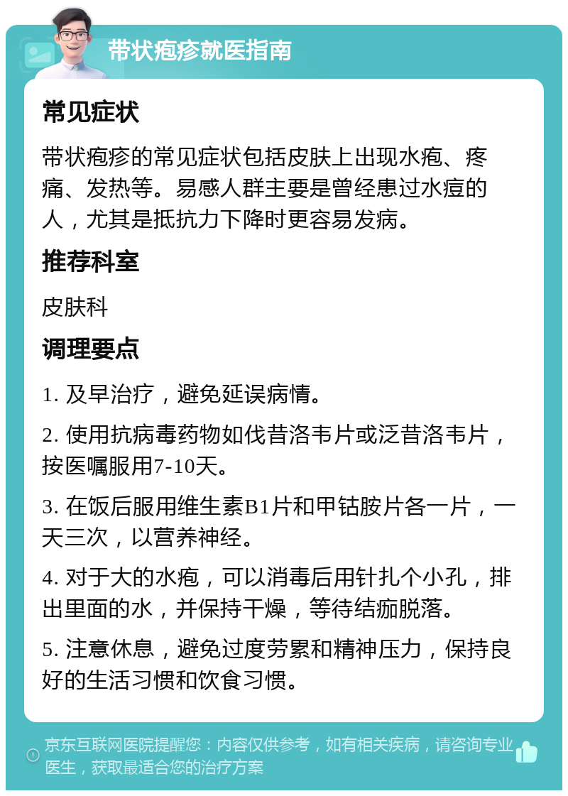 带状疱疹就医指南 常见症状 带状疱疹的常见症状包括皮肤上出现水疱、疼痛、发热等。易感人群主要是曾经患过水痘的人，尤其是抵抗力下降时更容易发病。 推荐科室 皮肤科 调理要点 1. 及早治疗，避免延误病情。 2. 使用抗病毒药物如伐昔洛韦片或泛昔洛韦片，按医嘱服用7-10天。 3. 在饭后服用维生素B1片和甲钴胺片各一片，一天三次，以营养神经。 4. 对于大的水疱，可以消毒后用针扎个小孔，排出里面的水，并保持干燥，等待结痂脱落。 5. 注意休息，避免过度劳累和精神压力，保持良好的生活习惯和饮食习惯。