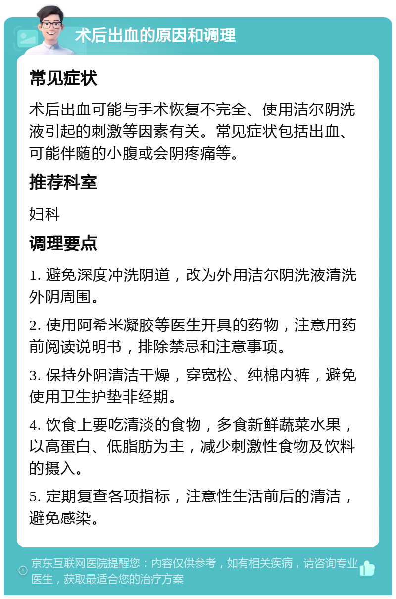 术后出血的原因和调理 常见症状 术后出血可能与手术恢复不完全、使用洁尔阴洗液引起的刺激等因素有关。常见症状包括出血、可能伴随的小腹或会阴疼痛等。 推荐科室 妇科 调理要点 1. 避免深度冲洗阴道，改为外用洁尔阴洗液清洗外阴周围。 2. 使用阿希米凝胶等医生开具的药物，注意用药前阅读说明书，排除禁忌和注意事项。 3. 保持外阴清洁干燥，穿宽松、纯棉内裤，避免使用卫生护垫非经期。 4. 饮食上要吃清淡的食物，多食新鲜蔬菜水果，以高蛋白、低脂肪为主，减少刺激性食物及饮料的摄入。 5. 定期复查各项指标，注意性生活前后的清洁，避免感染。