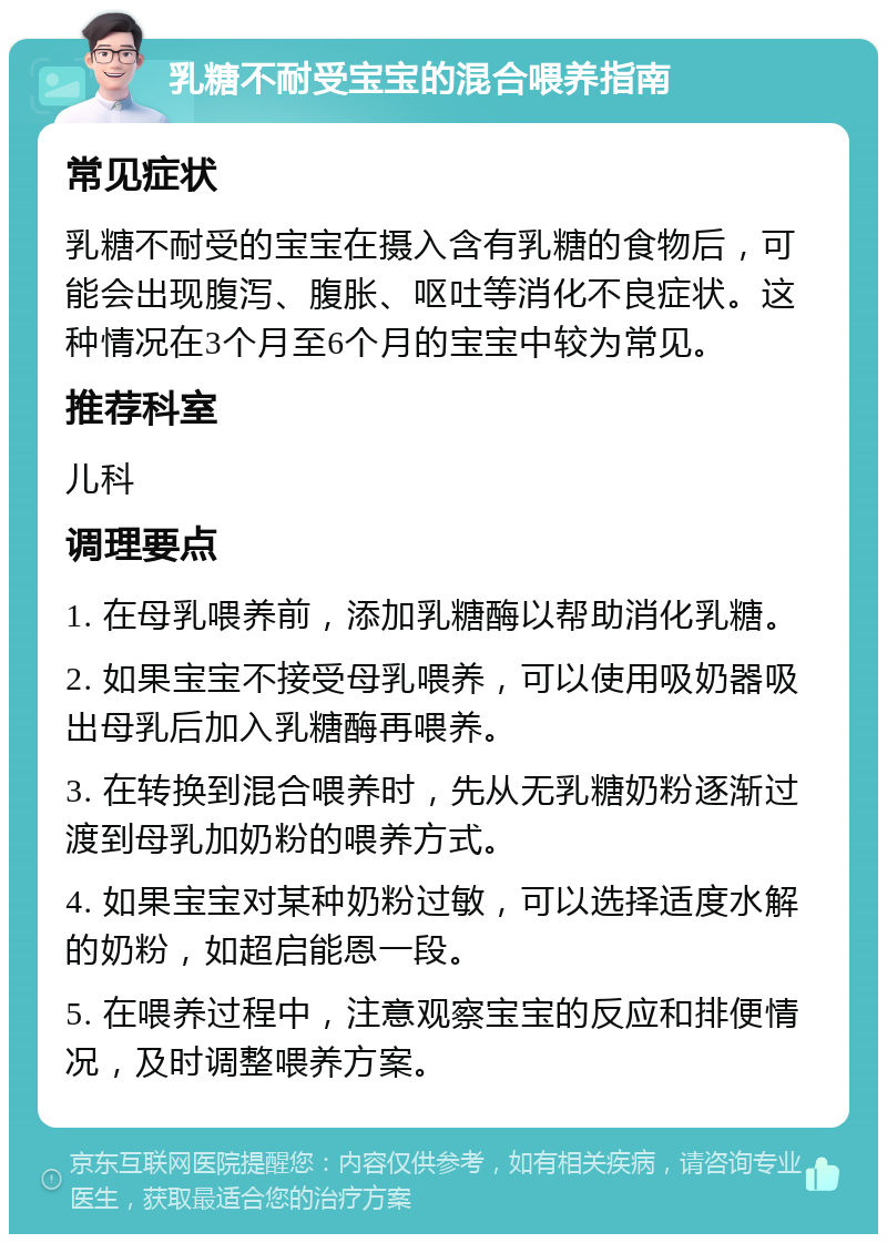 乳糖不耐受宝宝的混合喂养指南 常见症状 乳糖不耐受的宝宝在摄入含有乳糖的食物后，可能会出现腹泻、腹胀、呕吐等消化不良症状。这种情况在3个月至6个月的宝宝中较为常见。 推荐科室 儿科 调理要点 1. 在母乳喂养前，添加乳糖酶以帮助消化乳糖。 2. 如果宝宝不接受母乳喂养，可以使用吸奶器吸出母乳后加入乳糖酶再喂养。 3. 在转换到混合喂养时，先从无乳糖奶粉逐渐过渡到母乳加奶粉的喂养方式。 4. 如果宝宝对某种奶粉过敏，可以选择适度水解的奶粉，如超启能恩一段。 5. 在喂养过程中，注意观察宝宝的反应和排便情况，及时调整喂养方案。