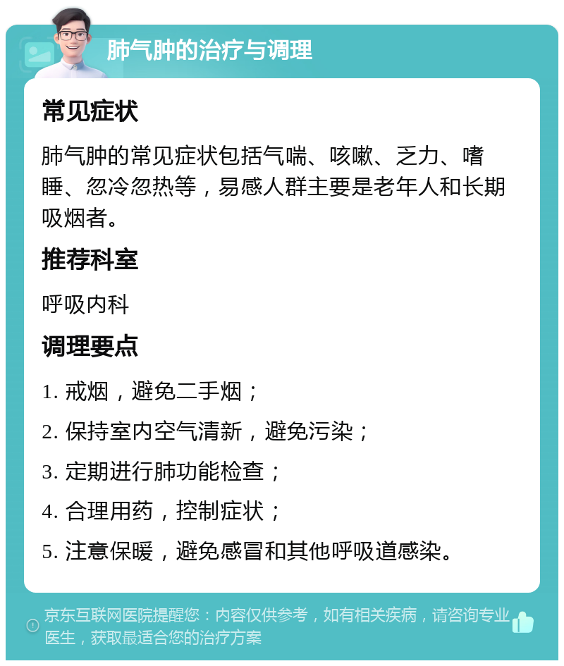 肺气肿的治疗与调理 常见症状 肺气肿的常见症状包括气喘、咳嗽、乏力、嗜睡、忽冷忽热等，易感人群主要是老年人和长期吸烟者。 推荐科室 呼吸内科 调理要点 1. 戒烟，避免二手烟； 2. 保持室内空气清新，避免污染； 3. 定期进行肺功能检查； 4. 合理用药，控制症状； 5. 注意保暖，避免感冒和其他呼吸道感染。