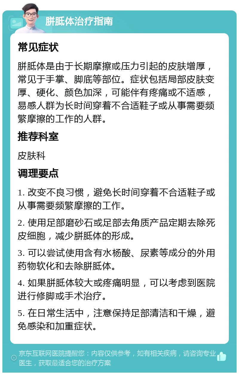 胼胝体治疗指南 常见症状 胼胝体是由于长期摩擦或压力引起的皮肤增厚，常见于手掌、脚底等部位。症状包括局部皮肤变厚、硬化、颜色加深，可能伴有疼痛或不适感，易感人群为长时间穿着不合适鞋子或从事需要频繁摩擦的工作的人群。 推荐科室 皮肤科 调理要点 1. 改变不良习惯，避免长时间穿着不合适鞋子或从事需要频繁摩擦的工作。 2. 使用足部磨砂石或足部去角质产品定期去除死皮细胞，减少胼胝体的形成。 3. 可以尝试使用含有水杨酸、尿素等成分的外用药物软化和去除胼胝体。 4. 如果胼胝体较大或疼痛明显，可以考虑到医院进行修脚或手术治疗。 5. 在日常生活中，注意保持足部清洁和干燥，避免感染和加重症状。