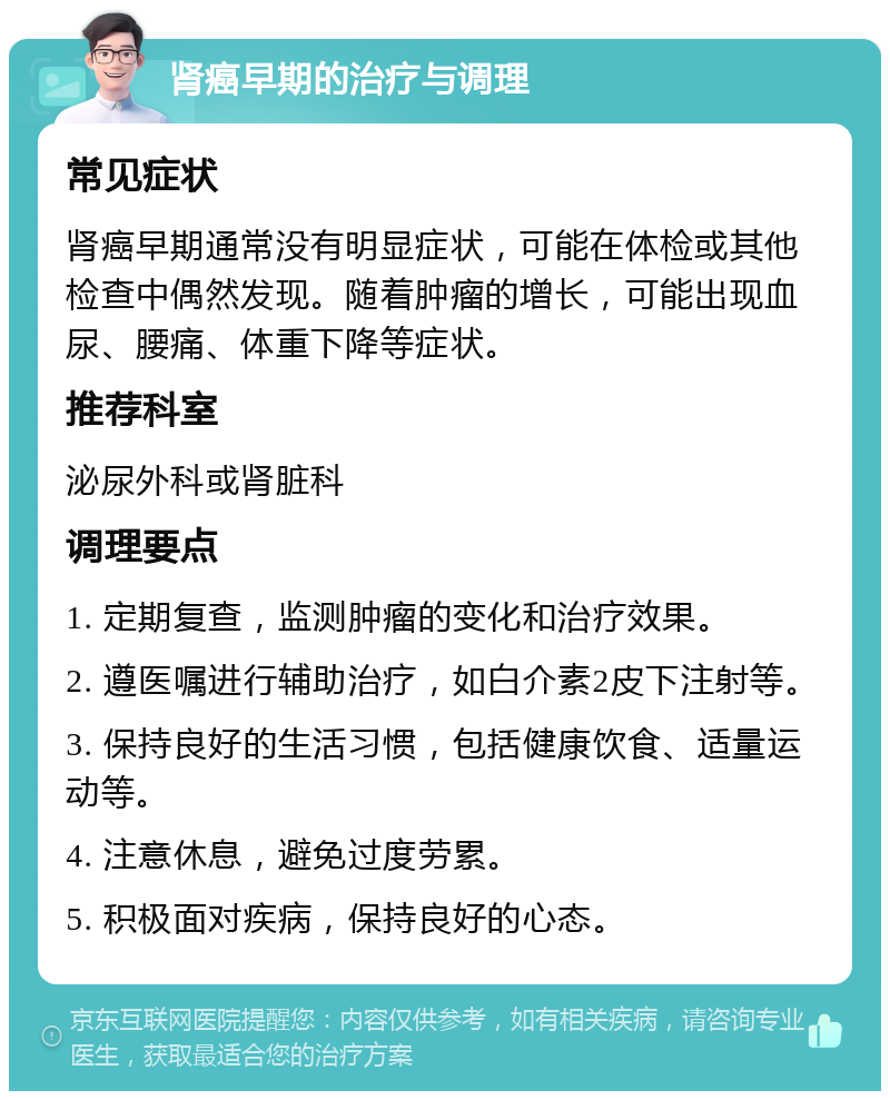 肾癌早期的治疗与调理 常见症状 肾癌早期通常没有明显症状，可能在体检或其他检查中偶然发现。随着肿瘤的增长，可能出现血尿、腰痛、体重下降等症状。 推荐科室 泌尿外科或肾脏科 调理要点 1. 定期复查，监测肿瘤的变化和治疗效果。 2. 遵医嘱进行辅助治疗，如白介素2皮下注射等。 3. 保持良好的生活习惯，包括健康饮食、适量运动等。 4. 注意休息，避免过度劳累。 5. 积极面对疾病，保持良好的心态。