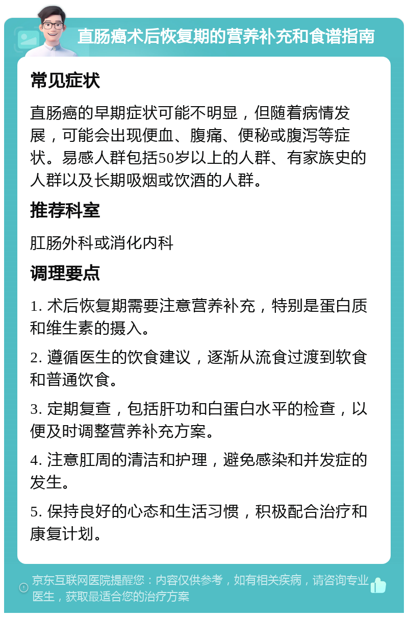 直肠癌术后恢复期的营养补充和食谱指南 常见症状 直肠癌的早期症状可能不明显，但随着病情发展，可能会出现便血、腹痛、便秘或腹泻等症状。易感人群包括50岁以上的人群、有家族史的人群以及长期吸烟或饮酒的人群。 推荐科室 肛肠外科或消化内科 调理要点 1. 术后恢复期需要注意营养补充，特别是蛋白质和维生素的摄入。 2. 遵循医生的饮食建议，逐渐从流食过渡到软食和普通饮食。 3. 定期复查，包括肝功和白蛋白水平的检查，以便及时调整营养补充方案。 4. 注意肛周的清洁和护理，避免感染和并发症的发生。 5. 保持良好的心态和生活习惯，积极配合治疗和康复计划。