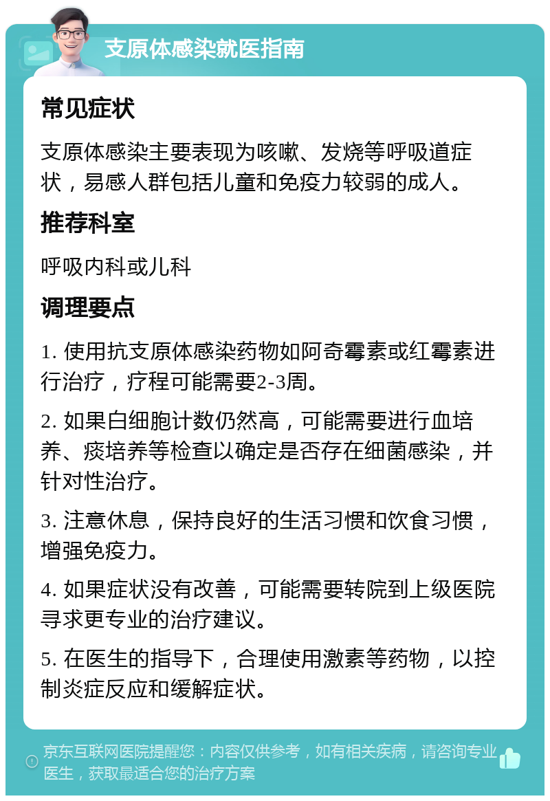 支原体感染就医指南 常见症状 支原体感染主要表现为咳嗽、发烧等呼吸道症状，易感人群包括儿童和免疫力较弱的成人。 推荐科室 呼吸内科或儿科 调理要点 1. 使用抗支原体感染药物如阿奇霉素或红霉素进行治疗，疗程可能需要2-3周。 2. 如果白细胞计数仍然高，可能需要进行血培养、痰培养等检查以确定是否存在细菌感染，并针对性治疗。 3. 注意休息，保持良好的生活习惯和饮食习惯，增强免疫力。 4. 如果症状没有改善，可能需要转院到上级医院寻求更专业的治疗建议。 5. 在医生的指导下，合理使用激素等药物，以控制炎症反应和缓解症状。