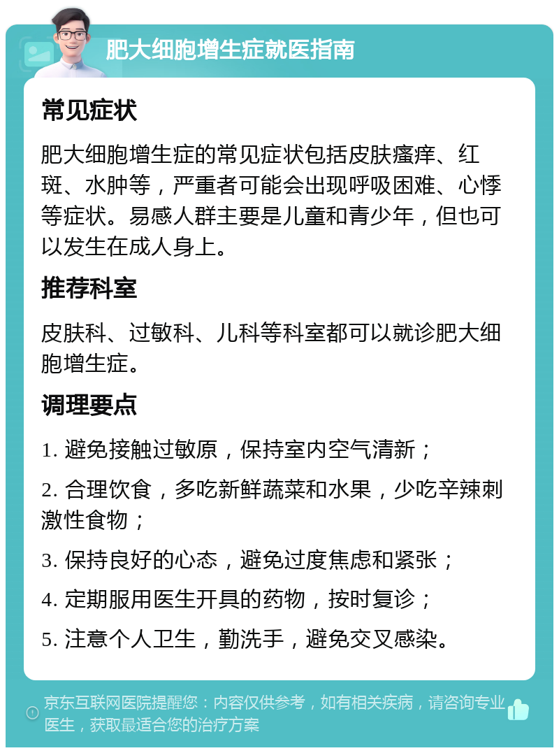 肥大细胞增生症就医指南 常见症状 肥大细胞增生症的常见症状包括皮肤瘙痒、红斑、水肿等，严重者可能会出现呼吸困难、心悸等症状。易感人群主要是儿童和青少年，但也可以发生在成人身上。 推荐科室 皮肤科、过敏科、儿科等科室都可以就诊肥大细胞增生症。 调理要点 1. 避免接触过敏原，保持室内空气清新； 2. 合理饮食，多吃新鲜蔬菜和水果，少吃辛辣刺激性食物； 3. 保持良好的心态，避免过度焦虑和紧张； 4. 定期服用医生开具的药物，按时复诊； 5. 注意个人卫生，勤洗手，避免交叉感染。