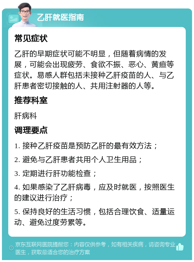 乙肝就医指南 常见症状 乙肝的早期症状可能不明显，但随着病情的发展，可能会出现疲劳、食欲不振、恶心、黄疸等症状。易感人群包括未接种乙肝疫苗的人、与乙肝患者密切接触的人、共用注射器的人等。 推荐科室 肝病科 调理要点 1. 接种乙肝疫苗是预防乙肝的最有效方法； 2. 避免与乙肝患者共用个人卫生用品； 3. 定期进行肝功能检查； 4. 如果感染了乙肝病毒，应及时就医，按照医生的建议进行治疗； 5. 保持良好的生活习惯，包括合理饮食、适量运动、避免过度劳累等。