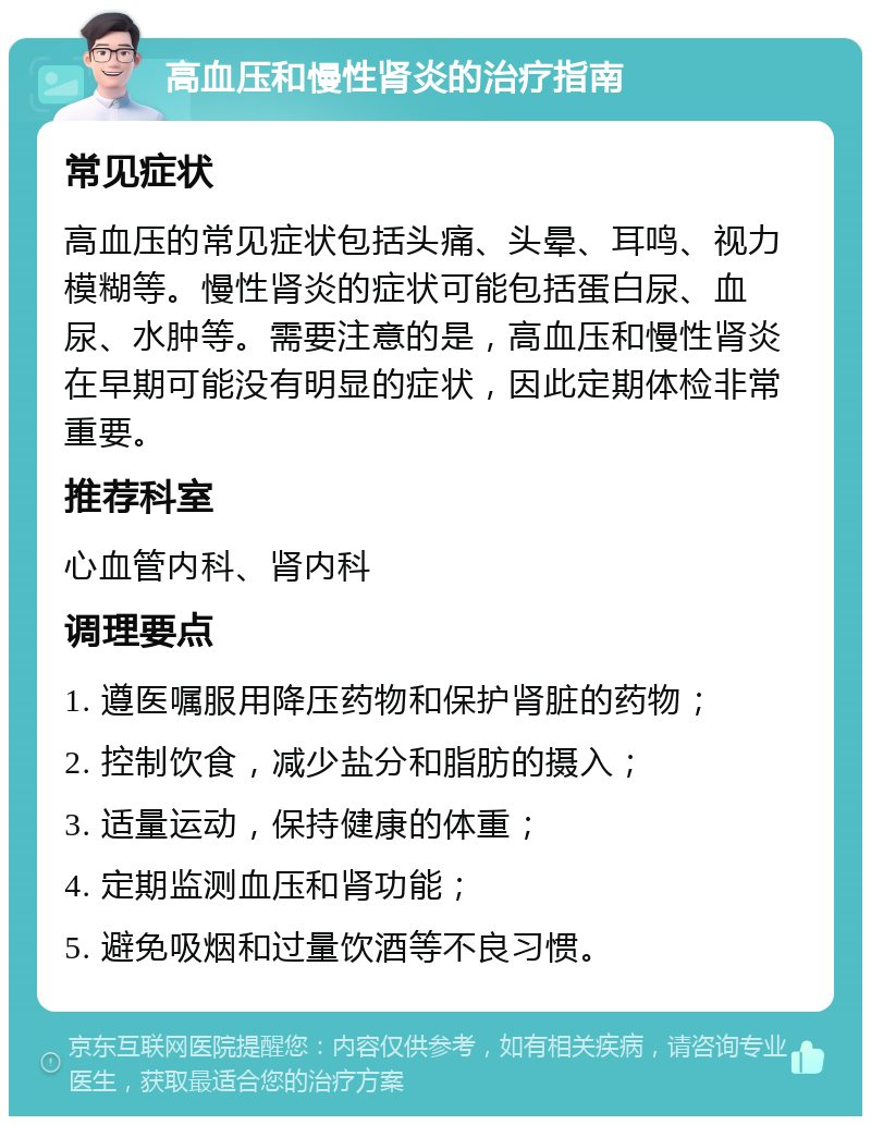 高血压和慢性肾炎的治疗指南 常见症状 高血压的常见症状包括头痛、头晕、耳鸣、视力模糊等。慢性肾炎的症状可能包括蛋白尿、血尿、水肿等。需要注意的是，高血压和慢性肾炎在早期可能没有明显的症状，因此定期体检非常重要。 推荐科室 心血管内科、肾内科 调理要点 1. 遵医嘱服用降压药物和保护肾脏的药物； 2. 控制饮食，减少盐分和脂肪的摄入； 3. 适量运动，保持健康的体重； 4. 定期监测血压和肾功能； 5. 避免吸烟和过量饮酒等不良习惯。