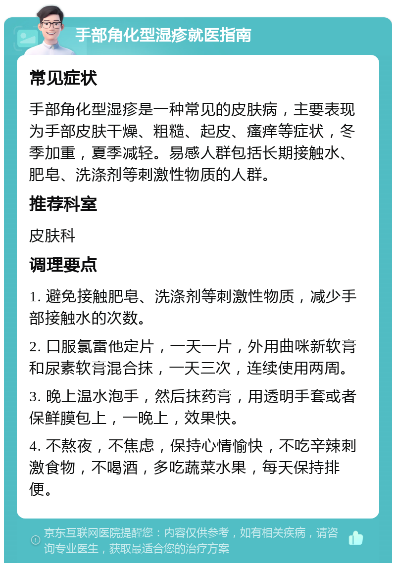 手部角化型湿疹就医指南 常见症状 手部角化型湿疹是一种常见的皮肤病，主要表现为手部皮肤干燥、粗糙、起皮、瘙痒等症状，冬季加重，夏季减轻。易感人群包括长期接触水、肥皂、洗涤剂等刺激性物质的人群。 推荐科室 皮肤科 调理要点 1. 避免接触肥皂、洗涤剂等刺激性物质，减少手部接触水的次数。 2. 口服氯雷他定片，一天一片，外用曲咪新软膏和尿素软膏混合抹，一天三次，连续使用两周。 3. 晚上温水泡手，然后抹药膏，用透明手套或者保鲜膜包上，一晚上，效果快。 4. 不熬夜，不焦虑，保持心情愉快，不吃辛辣刺激食物，不喝酒，多吃蔬菜水果，每天保持排便。