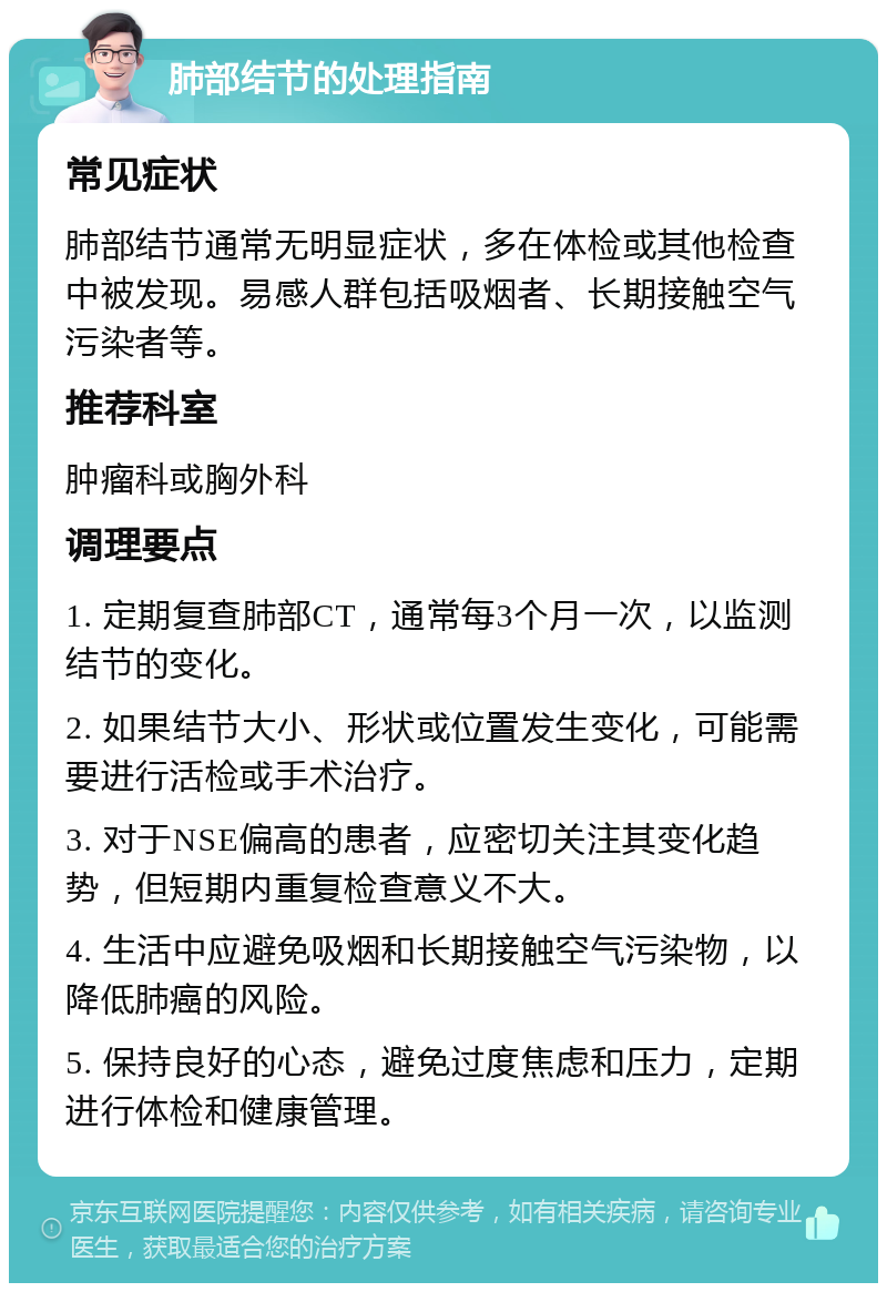 肺部结节的处理指南 常见症状 肺部结节通常无明显症状，多在体检或其他检查中被发现。易感人群包括吸烟者、长期接触空气污染者等。 推荐科室 肿瘤科或胸外科 调理要点 1. 定期复查肺部CT，通常每3个月一次，以监测结节的变化。 2. 如果结节大小、形状或位置发生变化，可能需要进行活检或手术治疗。 3. 对于NSE偏高的患者，应密切关注其变化趋势，但短期内重复检查意义不大。 4. 生活中应避免吸烟和长期接触空气污染物，以降低肺癌的风险。 5. 保持良好的心态，避免过度焦虑和压力，定期进行体检和健康管理。