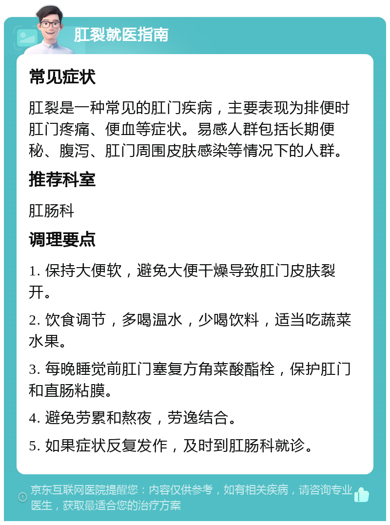 肛裂就医指南 常见症状 肛裂是一种常见的肛门疾病，主要表现为排便时肛门疼痛、便血等症状。易感人群包括长期便秘、腹泻、肛门周围皮肤感染等情况下的人群。 推荐科室 肛肠科 调理要点 1. 保持大便软，避免大便干燥导致肛门皮肤裂开。 2. 饮食调节，多喝温水，少喝饮料，适当吃蔬菜水果。 3. 每晚睡觉前肛门塞复方角菜酸酯栓，保护肛门和直肠粘膜。 4. 避免劳累和熬夜，劳逸结合。 5. 如果症状反复发作，及时到肛肠科就诊。