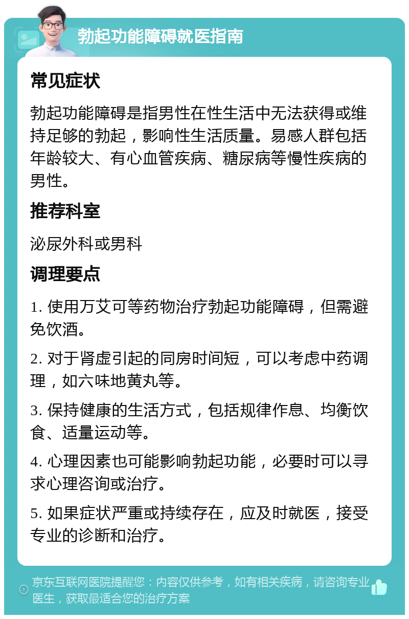 勃起功能障碍就医指南 常见症状 勃起功能障碍是指男性在性生活中无法获得或维持足够的勃起，影响性生活质量。易感人群包括年龄较大、有心血管疾病、糖尿病等慢性疾病的男性。 推荐科室 泌尿外科或男科 调理要点 1. 使用万艾可等药物治疗勃起功能障碍，但需避免饮酒。 2. 对于肾虚引起的同房时间短，可以考虑中药调理，如六味地黄丸等。 3. 保持健康的生活方式，包括规律作息、均衡饮食、适量运动等。 4. 心理因素也可能影响勃起功能，必要时可以寻求心理咨询或治疗。 5. 如果症状严重或持续存在，应及时就医，接受专业的诊断和治疗。