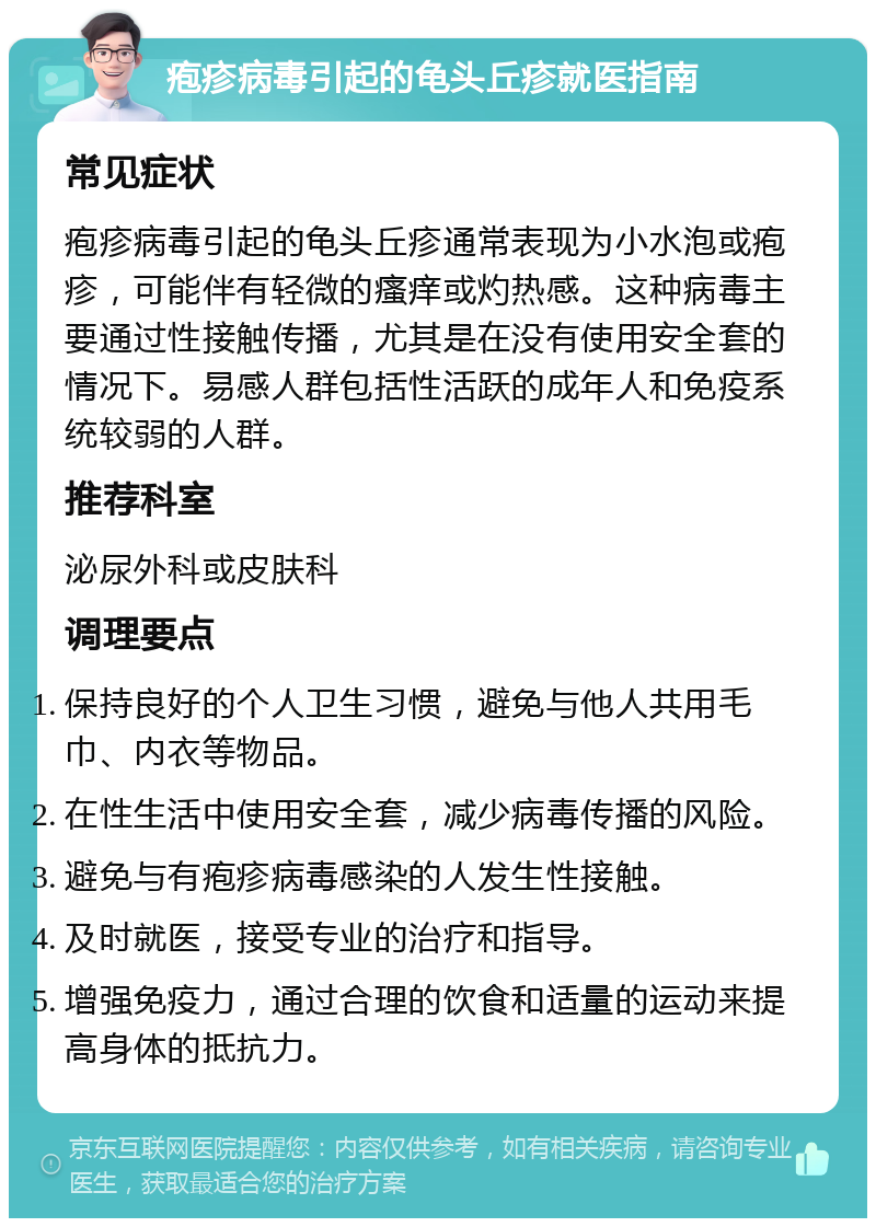 疱疹病毒引起的龟头丘疹就医指南 常见症状 疱疹病毒引起的龟头丘疹通常表现为小水泡或疱疹，可能伴有轻微的瘙痒或灼热感。这种病毒主要通过性接触传播，尤其是在没有使用安全套的情况下。易感人群包括性活跃的成年人和免疫系统较弱的人群。 推荐科室 泌尿外科或皮肤科 调理要点 保持良好的个人卫生习惯，避免与他人共用毛巾、内衣等物品。 在性生活中使用安全套，减少病毒传播的风险。 避免与有疱疹病毒感染的人发生性接触。 及时就医，接受专业的治疗和指导。 增强免疫力，通过合理的饮食和适量的运动来提高身体的抵抗力。