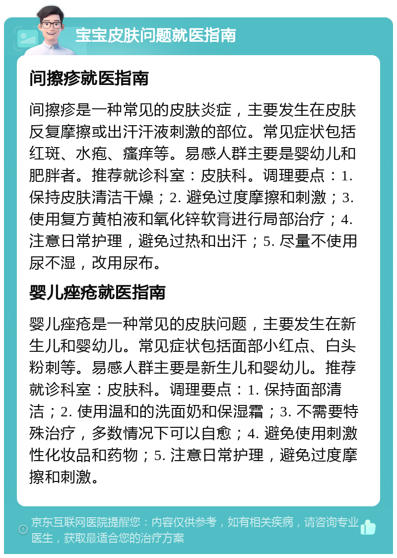 宝宝皮肤问题就医指南 间擦疹就医指南 间擦疹是一种常见的皮肤炎症，主要发生在皮肤反复摩擦或出汗汗液刺激的部位。常见症状包括红斑、水疱、瘙痒等。易感人群主要是婴幼儿和肥胖者。推荐就诊科室：皮肤科。调理要点：1. 保持皮肤清洁干燥；2. 避免过度摩擦和刺激；3. 使用复方黄柏液和氧化锌软膏进行局部治疗；4. 注意日常护理，避免过热和出汗；5. 尽量不使用尿不湿，改用尿布。 婴儿痤疮就医指南 婴儿痤疮是一种常见的皮肤问题，主要发生在新生儿和婴幼儿。常见症状包括面部小红点、白头粉刺等。易感人群主要是新生儿和婴幼儿。推荐就诊科室：皮肤科。调理要点：1. 保持面部清洁；2. 使用温和的洗面奶和保湿霜；3. 不需要特殊治疗，多数情况下可以自愈；4. 避免使用刺激性化妆品和药物；5. 注意日常护理，避免过度摩擦和刺激。