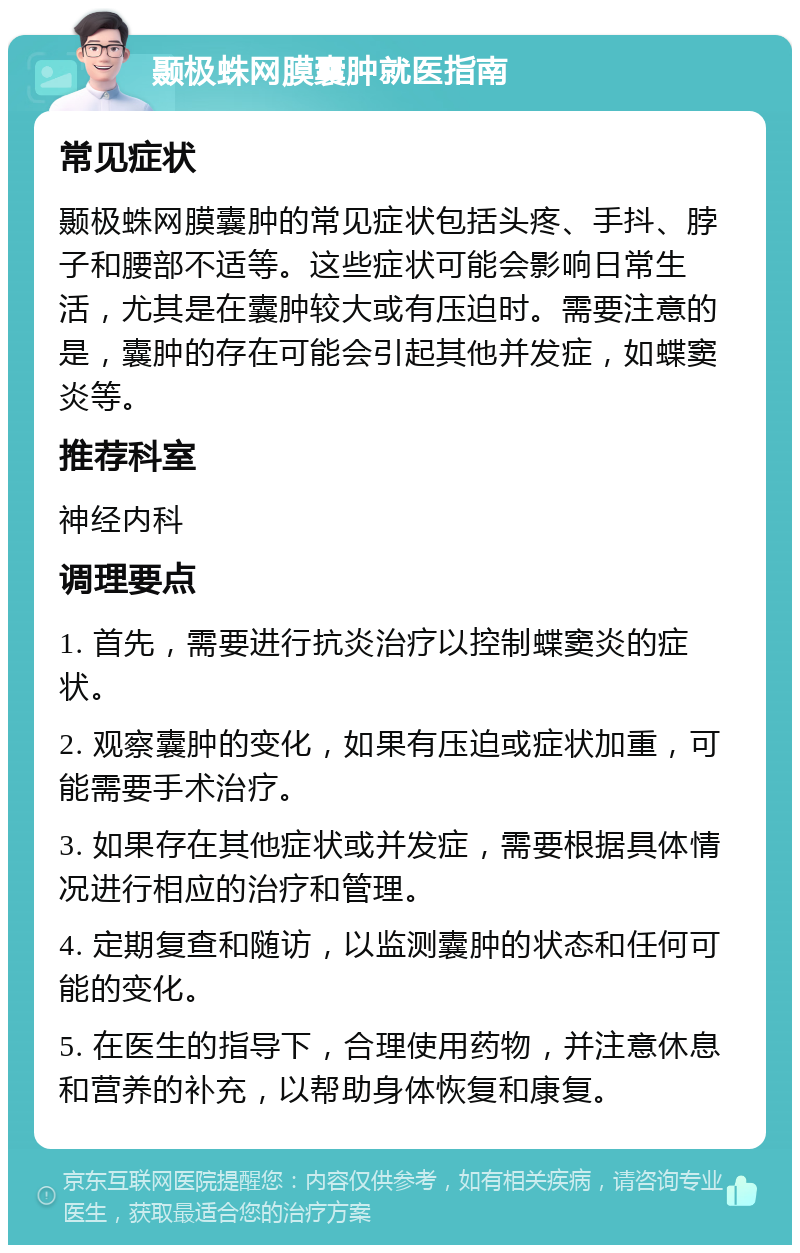 颞极蛛网膜囊肿就医指南 常见症状 颞极蛛网膜囊肿的常见症状包括头疼、手抖、脖子和腰部不适等。这些症状可能会影响日常生活，尤其是在囊肿较大或有压迫时。需要注意的是，囊肿的存在可能会引起其他并发症，如蝶窦炎等。 推荐科室 神经内科 调理要点 1. 首先，需要进行抗炎治疗以控制蝶窦炎的症状。 2. 观察囊肿的变化，如果有压迫或症状加重，可能需要手术治疗。 3. 如果存在其他症状或并发症，需要根据具体情况进行相应的治疗和管理。 4. 定期复查和随访，以监测囊肿的状态和任何可能的变化。 5. 在医生的指导下，合理使用药物，并注意休息和营养的补充，以帮助身体恢复和康复。