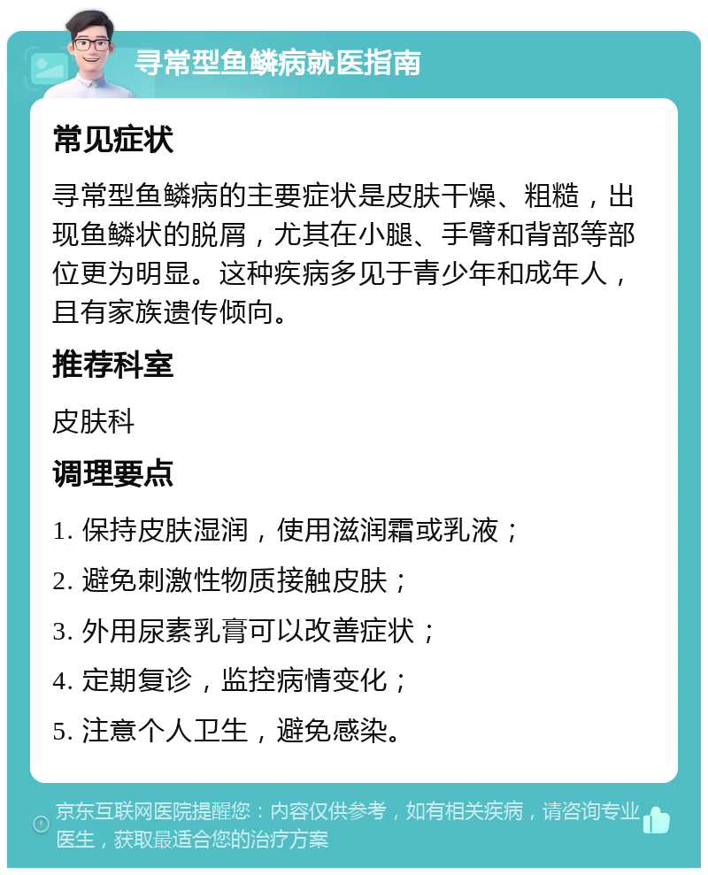 寻常型鱼鳞病就医指南 常见症状 寻常型鱼鳞病的主要症状是皮肤干燥、粗糙，出现鱼鳞状的脱屑，尤其在小腿、手臂和背部等部位更为明显。这种疾病多见于青少年和成年人，且有家族遗传倾向。 推荐科室 皮肤科 调理要点 1. 保持皮肤湿润，使用滋润霜或乳液； 2. 避免刺激性物质接触皮肤； 3. 外用尿素乳膏可以改善症状； 4. 定期复诊，监控病情变化； 5. 注意个人卫生，避免感染。