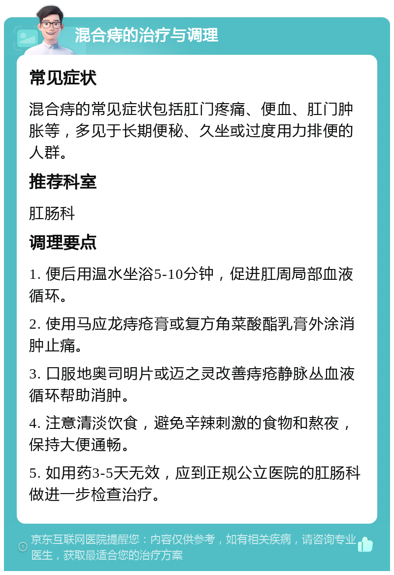 混合痔的治疗与调理 常见症状 混合痔的常见症状包括肛门疼痛、便血、肛门肿胀等，多见于长期便秘、久坐或过度用力排便的人群。 推荐科室 肛肠科 调理要点 1. 便后用温水坐浴5-10分钟，促进肛周局部血液循环。 2. 使用马应龙痔疮膏或复方角菜酸酯乳膏外涂消肿止痛。 3. 口服地奥司明片或迈之灵改善痔疮静脉丛血液循环帮助消肿。 4. 注意清淡饮食，避免辛辣刺激的食物和熬夜，保持大便通畅。 5. 如用药3-5天无效，应到正规公立医院的肛肠科做进一步检查治疗。