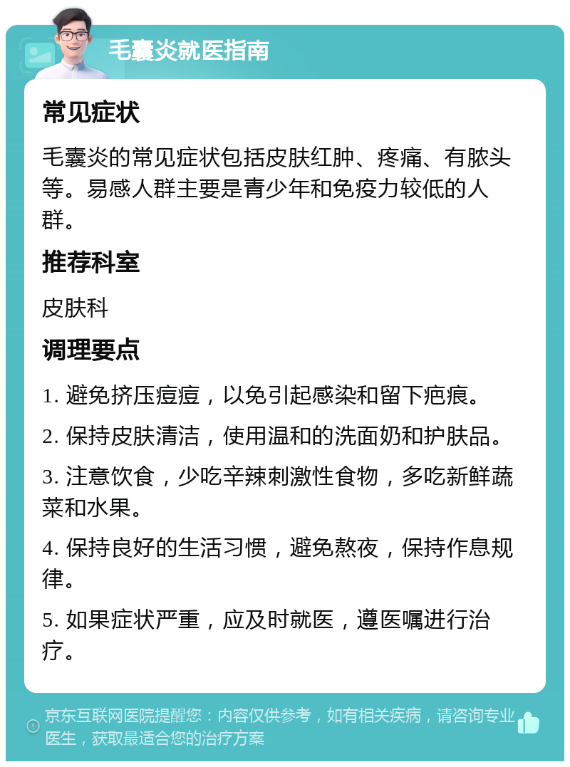 毛囊炎就医指南 常见症状 毛囊炎的常见症状包括皮肤红肿、疼痛、有脓头等。易感人群主要是青少年和免疫力较低的人群。 推荐科室 皮肤科 调理要点 1. 避免挤压痘痘，以免引起感染和留下疤痕。 2. 保持皮肤清洁，使用温和的洗面奶和护肤品。 3. 注意饮食，少吃辛辣刺激性食物，多吃新鲜蔬菜和水果。 4. 保持良好的生活习惯，避免熬夜，保持作息规律。 5. 如果症状严重，应及时就医，遵医嘱进行治疗。