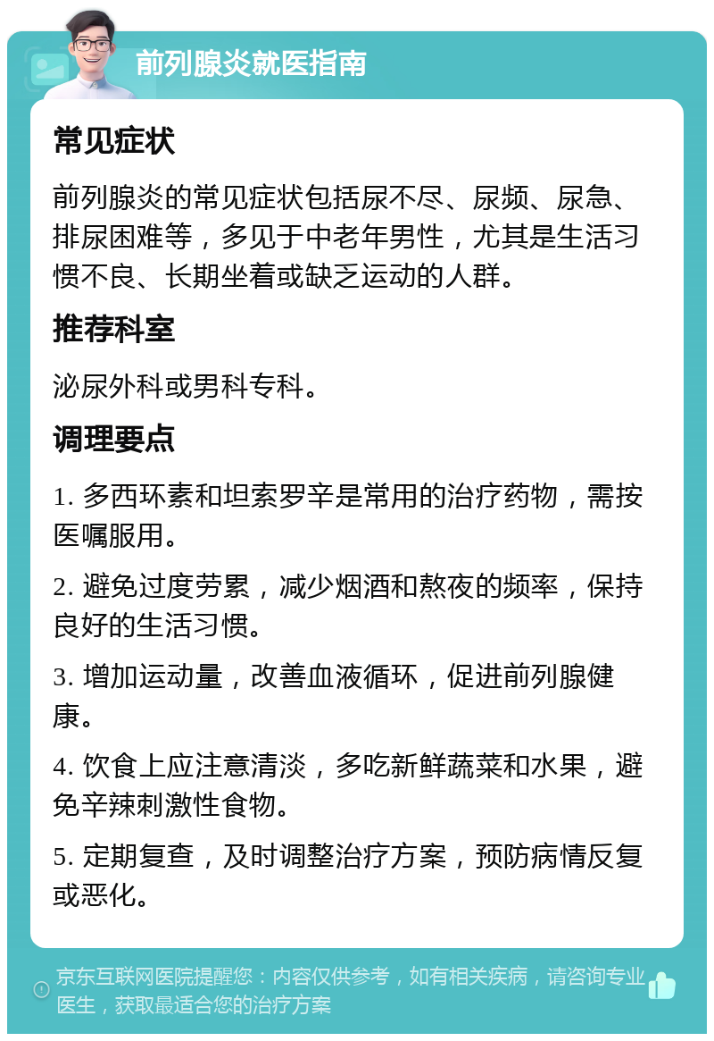 前列腺炎就医指南 常见症状 前列腺炎的常见症状包括尿不尽、尿频、尿急、排尿困难等，多见于中老年男性，尤其是生活习惯不良、长期坐着或缺乏运动的人群。 推荐科室 泌尿外科或男科专科。 调理要点 1. 多西环素和坦索罗辛是常用的治疗药物，需按医嘱服用。 2. 避免过度劳累，减少烟酒和熬夜的频率，保持良好的生活习惯。 3. 增加运动量，改善血液循环，促进前列腺健康。 4. 饮食上应注意清淡，多吃新鲜蔬菜和水果，避免辛辣刺激性食物。 5. 定期复查，及时调整治疗方案，预防病情反复或恶化。