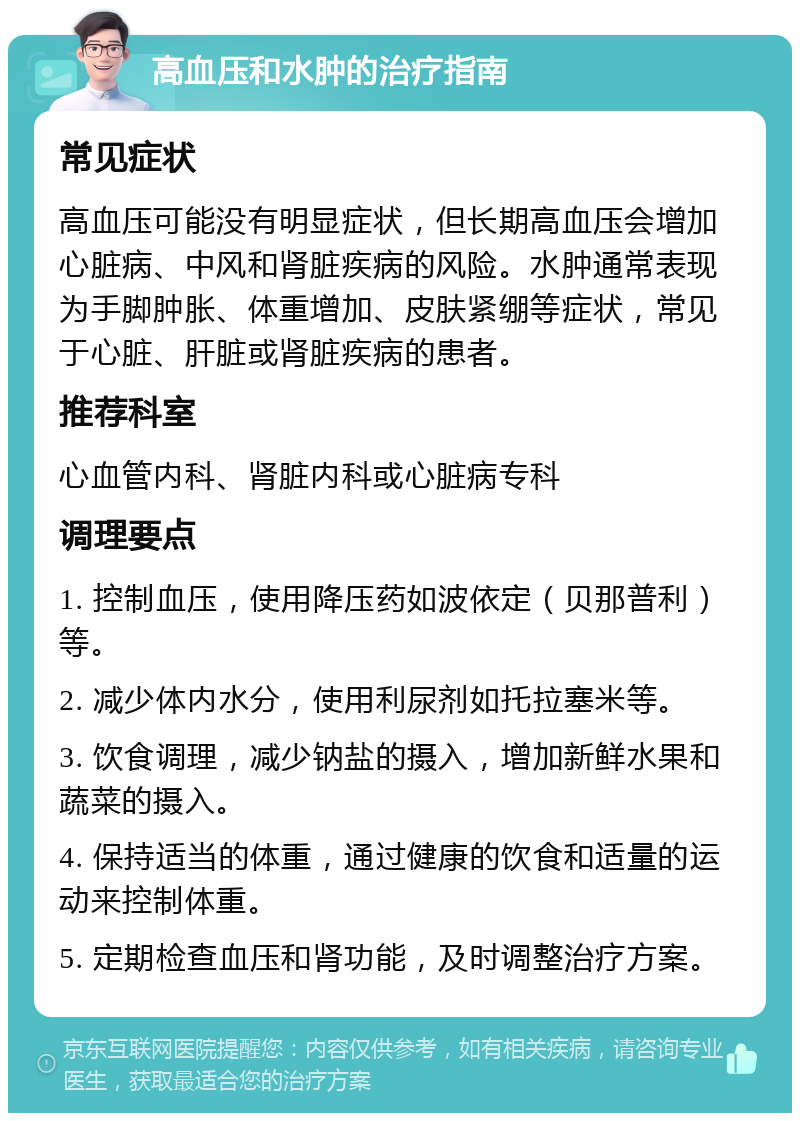 高血压和水肿的治疗指南 常见症状 高血压可能没有明显症状，但长期高血压会增加心脏病、中风和肾脏疾病的风险。水肿通常表现为手脚肿胀、体重增加、皮肤紧绷等症状，常见于心脏、肝脏或肾脏疾病的患者。 推荐科室 心血管内科、肾脏内科或心脏病专科 调理要点 1. 控制血压，使用降压药如波依定（贝那普利）等。 2. 减少体内水分，使用利尿剂如托拉塞米等。 3. 饮食调理，减少钠盐的摄入，增加新鲜水果和蔬菜的摄入。 4. 保持适当的体重，通过健康的饮食和适量的运动来控制体重。 5. 定期检查血压和肾功能，及时调整治疗方案。