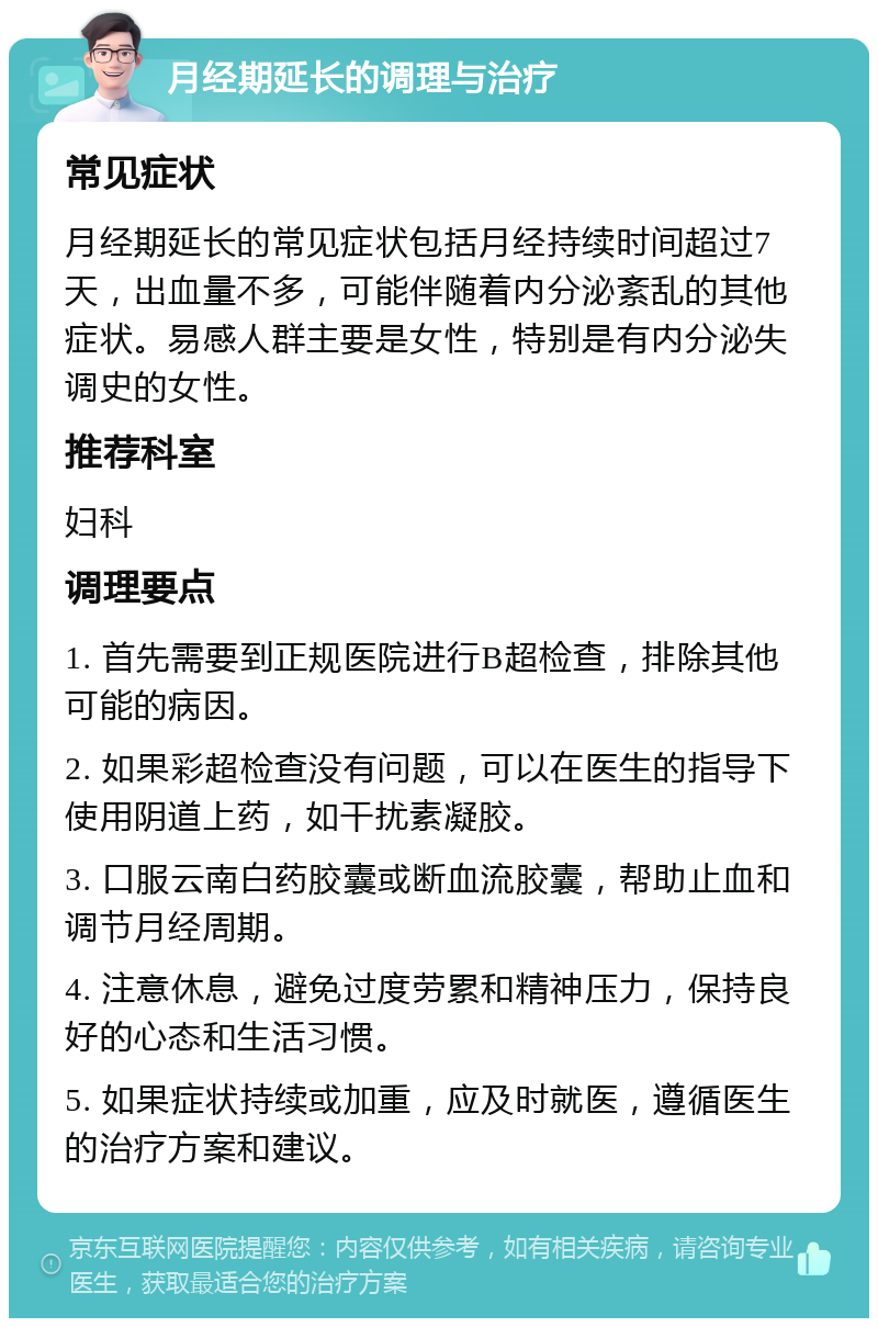 月经期延长的调理与治疗 常见症状 月经期延长的常见症状包括月经持续时间超过7天，出血量不多，可能伴随着内分泌紊乱的其他症状。易感人群主要是女性，特别是有内分泌失调史的女性。 推荐科室 妇科 调理要点 1. 首先需要到正规医院进行B超检查，排除其他可能的病因。 2. 如果彩超检查没有问题，可以在医生的指导下使用阴道上药，如干扰素凝胶。 3. 口服云南白药胶囊或断血流胶囊，帮助止血和调节月经周期。 4. 注意休息，避免过度劳累和精神压力，保持良好的心态和生活习惯。 5. 如果症状持续或加重，应及时就医，遵循医生的治疗方案和建议。