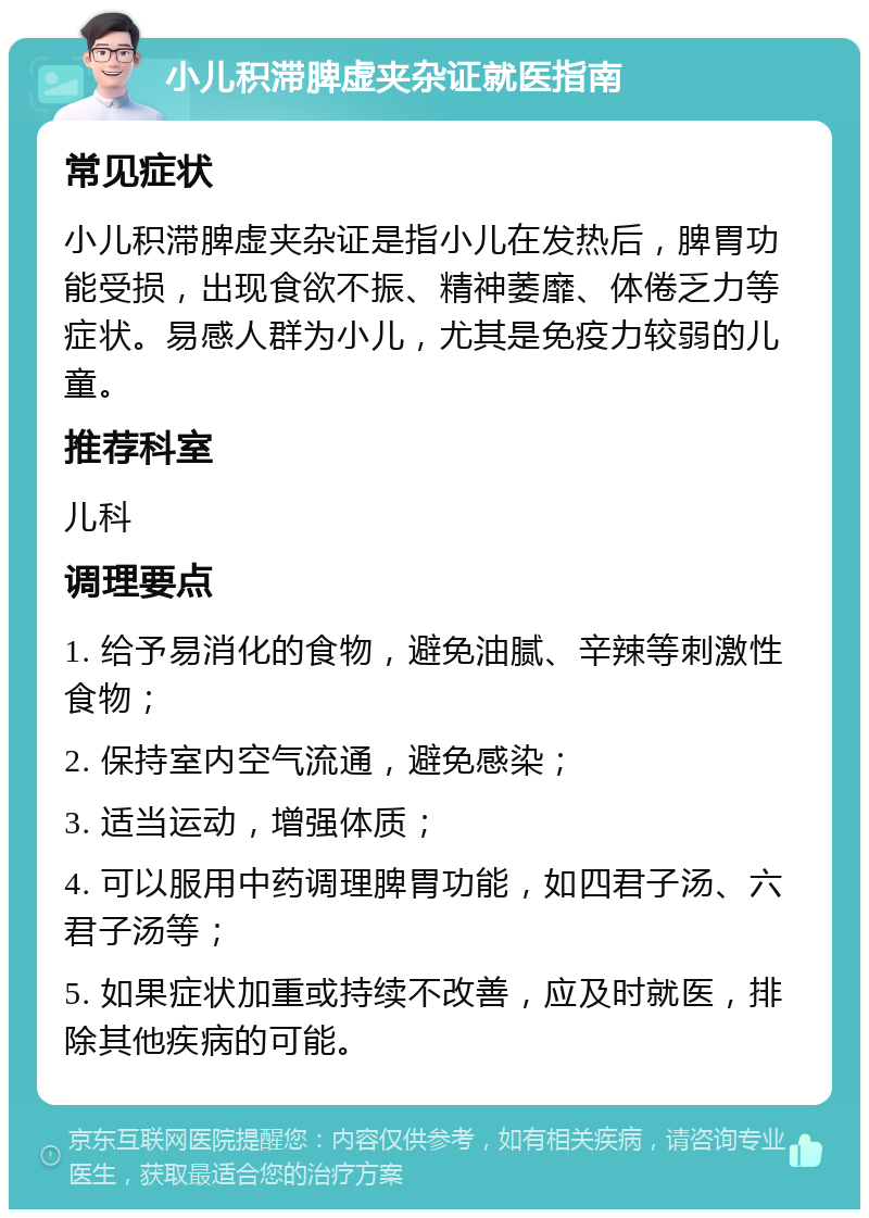 小儿积滞脾虚夹杂证就医指南 常见症状 小儿积滞脾虚夹杂证是指小儿在发热后，脾胃功能受损，出现食欲不振、精神萎靡、体倦乏力等症状。易感人群为小儿，尤其是免疫力较弱的儿童。 推荐科室 儿科 调理要点 1. 给予易消化的食物，避免油腻、辛辣等刺激性食物； 2. 保持室内空气流通，避免感染； 3. 适当运动，增强体质； 4. 可以服用中药调理脾胃功能，如四君子汤、六君子汤等； 5. 如果症状加重或持续不改善，应及时就医，排除其他疾病的可能。