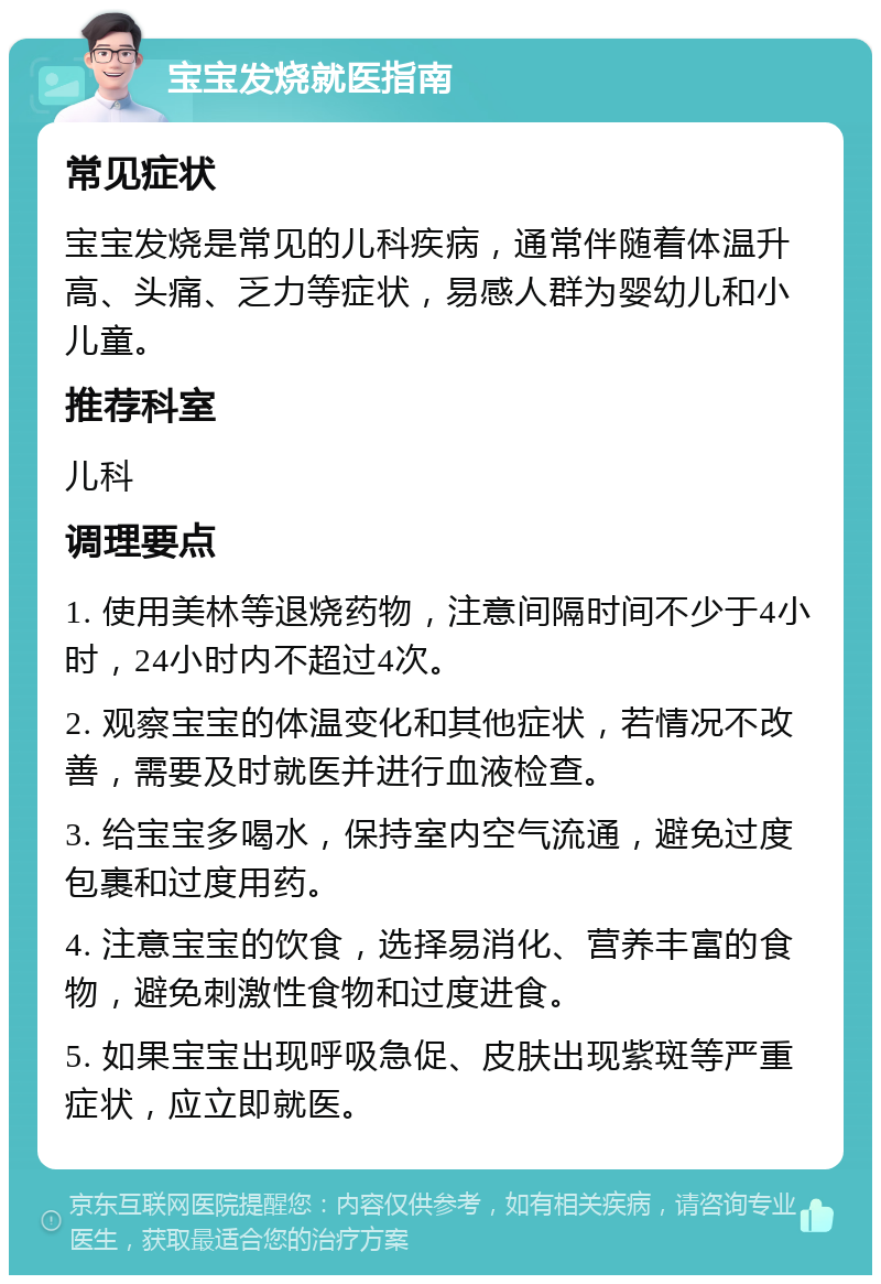 宝宝发烧就医指南 常见症状 宝宝发烧是常见的儿科疾病，通常伴随着体温升高、头痛、乏力等症状，易感人群为婴幼儿和小儿童。 推荐科室 儿科 调理要点 1. 使用美林等退烧药物，注意间隔时间不少于4小时，24小时内不超过4次。 2. 观察宝宝的体温变化和其他症状，若情况不改善，需要及时就医并进行血液检查。 3. 给宝宝多喝水，保持室内空气流通，避免过度包裹和过度用药。 4. 注意宝宝的饮食，选择易消化、营养丰富的食物，避免刺激性食物和过度进食。 5. 如果宝宝出现呼吸急促、皮肤出现紫斑等严重症状，应立即就医。