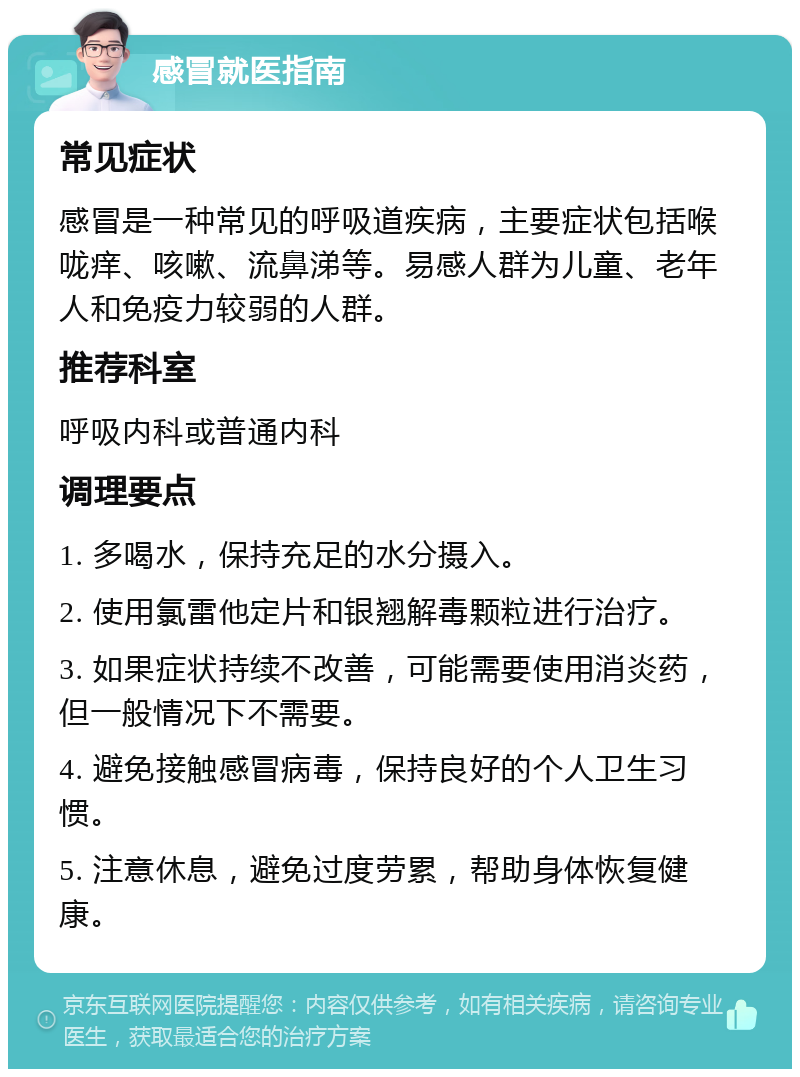 感冒就医指南 常见症状 感冒是一种常见的呼吸道疾病，主要症状包括喉咙痒、咳嗽、流鼻涕等。易感人群为儿童、老年人和免疫力较弱的人群。 推荐科室 呼吸内科或普通内科 调理要点 1. 多喝水，保持充足的水分摄入。 2. 使用氯雷他定片和银翘解毒颗粒进行治疗。 3. 如果症状持续不改善，可能需要使用消炎药，但一般情况下不需要。 4. 避免接触感冒病毒，保持良好的个人卫生习惯。 5. 注意休息，避免过度劳累，帮助身体恢复健康。