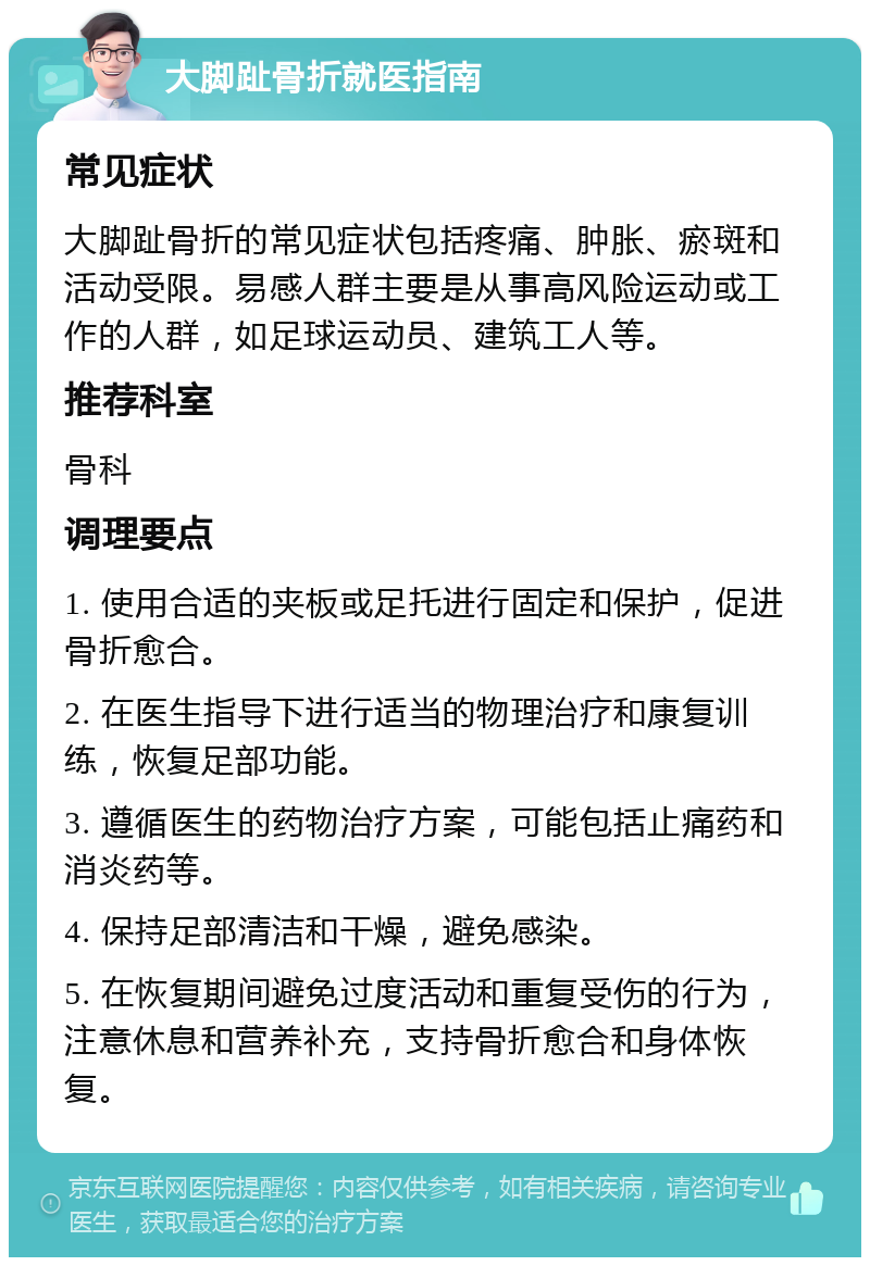 大脚趾骨折就医指南 常见症状 大脚趾骨折的常见症状包括疼痛、肿胀、瘀斑和活动受限。易感人群主要是从事高风险运动或工作的人群，如足球运动员、建筑工人等。 推荐科室 骨科 调理要点 1. 使用合适的夹板或足托进行固定和保护，促进骨折愈合。 2. 在医生指导下进行适当的物理治疗和康复训练，恢复足部功能。 3. 遵循医生的药物治疗方案，可能包括止痛药和消炎药等。 4. 保持足部清洁和干燥，避免感染。 5. 在恢复期间避免过度活动和重复受伤的行为，注意休息和营养补充，支持骨折愈合和身体恢复。