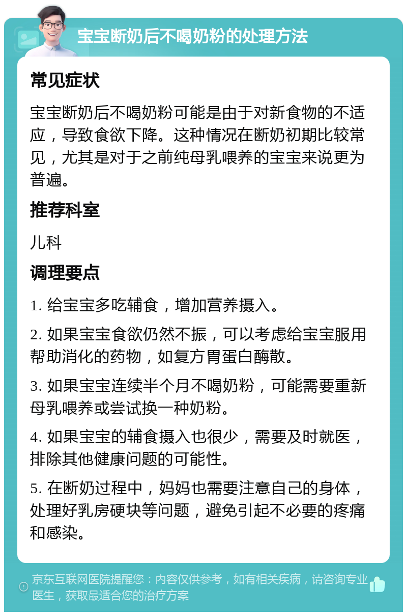 宝宝断奶后不喝奶粉的处理方法 常见症状 宝宝断奶后不喝奶粉可能是由于对新食物的不适应，导致食欲下降。这种情况在断奶初期比较常见，尤其是对于之前纯母乳喂养的宝宝来说更为普遍。 推荐科室 儿科 调理要点 1. 给宝宝多吃辅食，增加营养摄入。 2. 如果宝宝食欲仍然不振，可以考虑给宝宝服用帮助消化的药物，如复方胃蛋白酶散。 3. 如果宝宝连续半个月不喝奶粉，可能需要重新母乳喂养或尝试换一种奶粉。 4. 如果宝宝的辅食摄入也很少，需要及时就医，排除其他健康问题的可能性。 5. 在断奶过程中，妈妈也需要注意自己的身体，处理好乳房硬块等问题，避免引起不必要的疼痛和感染。