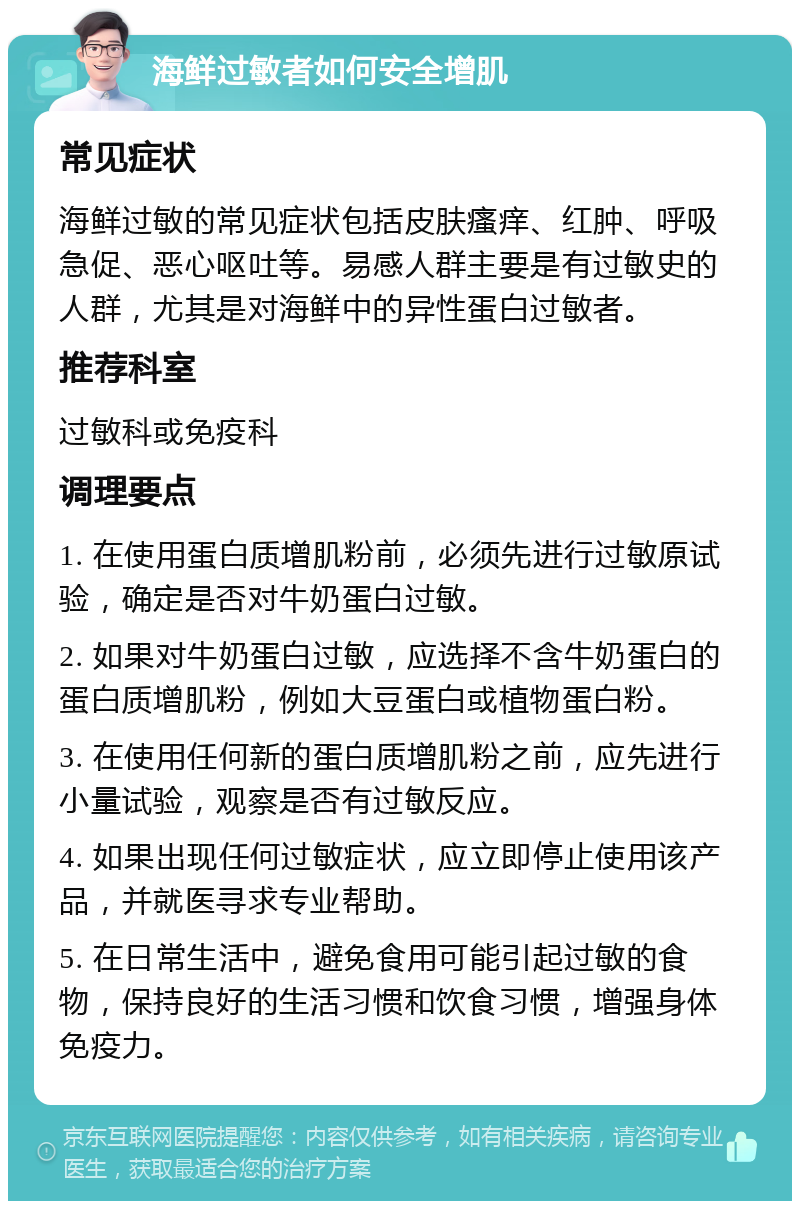 海鲜过敏者如何安全增肌 常见症状 海鲜过敏的常见症状包括皮肤瘙痒、红肿、呼吸急促、恶心呕吐等。易感人群主要是有过敏史的人群，尤其是对海鲜中的异性蛋白过敏者。 推荐科室 过敏科或免疫科 调理要点 1. 在使用蛋白质增肌粉前，必须先进行过敏原试验，确定是否对牛奶蛋白过敏。 2. 如果对牛奶蛋白过敏，应选择不含牛奶蛋白的蛋白质增肌粉，例如大豆蛋白或植物蛋白粉。 3. 在使用任何新的蛋白质增肌粉之前，应先进行小量试验，观察是否有过敏反应。 4. 如果出现任何过敏症状，应立即停止使用该产品，并就医寻求专业帮助。 5. 在日常生活中，避免食用可能引起过敏的食物，保持良好的生活习惯和饮食习惯，增强身体免疫力。