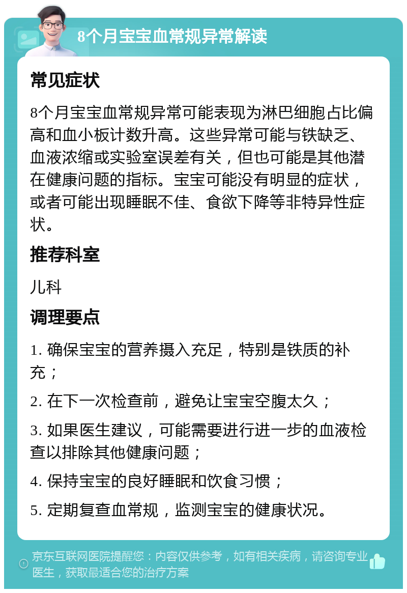 8个月宝宝血常规异常解读 常见症状 8个月宝宝血常规异常可能表现为淋巴细胞占比偏高和血小板计数升高。这些异常可能与铁缺乏、血液浓缩或实验室误差有关，但也可能是其他潜在健康问题的指标。宝宝可能没有明显的症状，或者可能出现睡眠不佳、食欲下降等非特异性症状。 推荐科室 儿科 调理要点 1. 确保宝宝的营养摄入充足，特别是铁质的补充； 2. 在下一次检查前，避免让宝宝空腹太久； 3. 如果医生建议，可能需要进行进一步的血液检查以排除其他健康问题； 4. 保持宝宝的良好睡眠和饮食习惯； 5. 定期复查血常规，监测宝宝的健康状况。