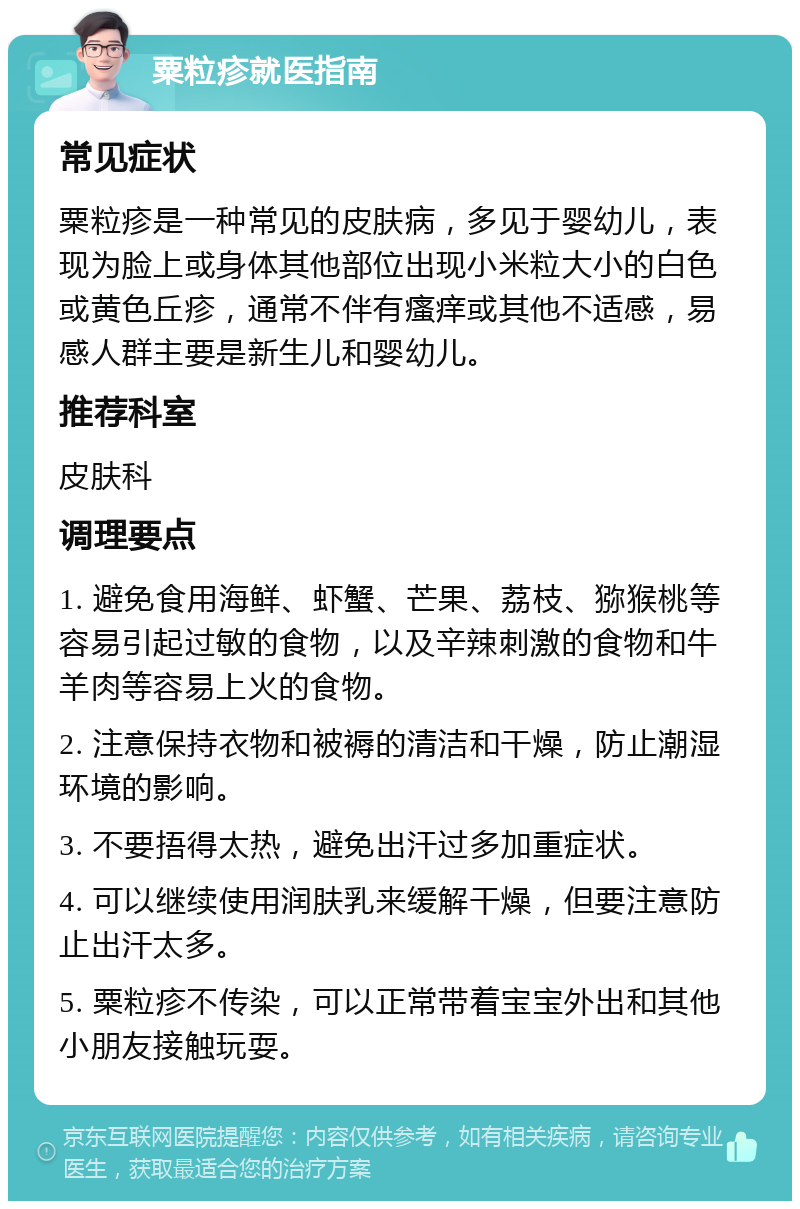 粟粒疹就医指南 常见症状 粟粒疹是一种常见的皮肤病，多见于婴幼儿，表现为脸上或身体其他部位出现小米粒大小的白色或黄色丘疹，通常不伴有瘙痒或其他不适感，易感人群主要是新生儿和婴幼儿。 推荐科室 皮肤科 调理要点 1. 避免食用海鲜、虾蟹、芒果、荔枝、猕猴桃等容易引起过敏的食物，以及辛辣刺激的食物和牛羊肉等容易上火的食物。 2. 注意保持衣物和被褥的清洁和干燥，防止潮湿环境的影响。 3. 不要捂得太热，避免出汗过多加重症状。 4. 可以继续使用润肤乳来缓解干燥，但要注意防止出汗太多。 5. 粟粒疹不传染，可以正常带着宝宝外出和其他小朋友接触玩耍。