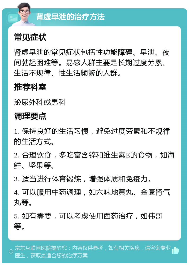 肾虚早泄的治疗方法 常见症状 肾虚早泄的常见症状包括性功能障碍、早泄、夜间勃起困难等。易感人群主要是长期过度劳累、生活不规律、性生活频繁的人群。 推荐科室 泌尿外科或男科 调理要点 1. 保持良好的生活习惯，避免过度劳累和不规律的生活方式。 2. 合理饮食，多吃富含锌和维生素E的食物，如海鲜、坚果等。 3. 适当进行体育锻炼，增强体质和免疫力。 4. 可以服用中药调理，如六味地黄丸、金匮肾气丸等。 5. 如有需要，可以考虑使用西药治疗，如伟哥等。