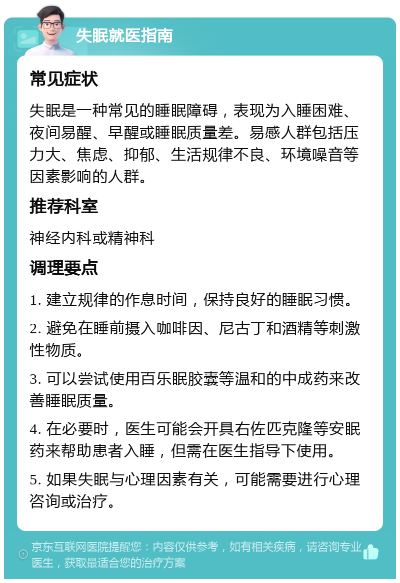 失眠就医指南 常见症状 失眠是一种常见的睡眠障碍，表现为入睡困难、夜间易醒、早醒或睡眠质量差。易感人群包括压力大、焦虑、抑郁、生活规律不良、环境噪音等因素影响的人群。 推荐科室 神经内科或精神科 调理要点 1. 建立规律的作息时间，保持良好的睡眠习惯。 2. 避免在睡前摄入咖啡因、尼古丁和酒精等刺激性物质。 3. 可以尝试使用百乐眠胶囊等温和的中成药来改善睡眠质量。 4. 在必要时，医生可能会开具右佐匹克隆等安眠药来帮助患者入睡，但需在医生指导下使用。 5. 如果失眠与心理因素有关，可能需要进行心理咨询或治疗。