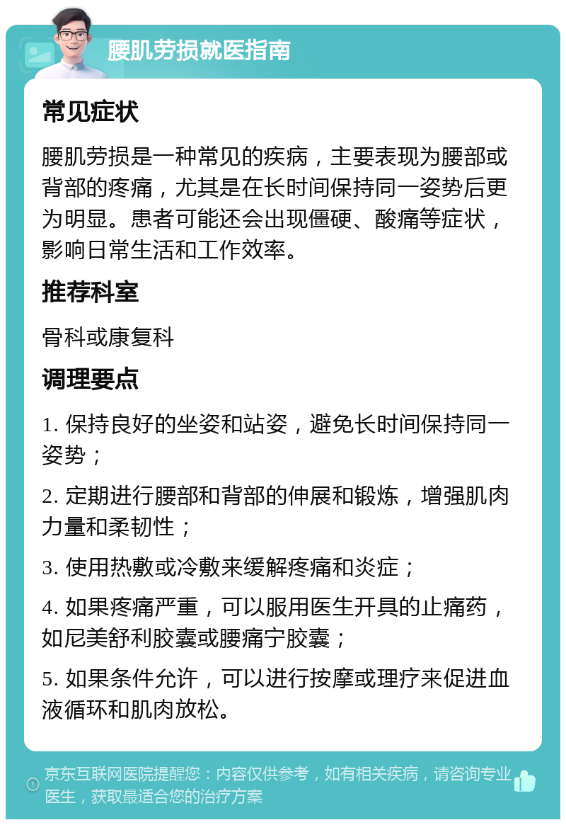 腰肌劳损就医指南 常见症状 腰肌劳损是一种常见的疾病，主要表现为腰部或背部的疼痛，尤其是在长时间保持同一姿势后更为明显。患者可能还会出现僵硬、酸痛等症状，影响日常生活和工作效率。 推荐科室 骨科或康复科 调理要点 1. 保持良好的坐姿和站姿，避免长时间保持同一姿势； 2. 定期进行腰部和背部的伸展和锻炼，增强肌肉力量和柔韧性； 3. 使用热敷或冷敷来缓解疼痛和炎症； 4. 如果疼痛严重，可以服用医生开具的止痛药，如尼美舒利胶囊或腰痛宁胶囊； 5. 如果条件允许，可以进行按摩或理疗来促进血液循环和肌肉放松。