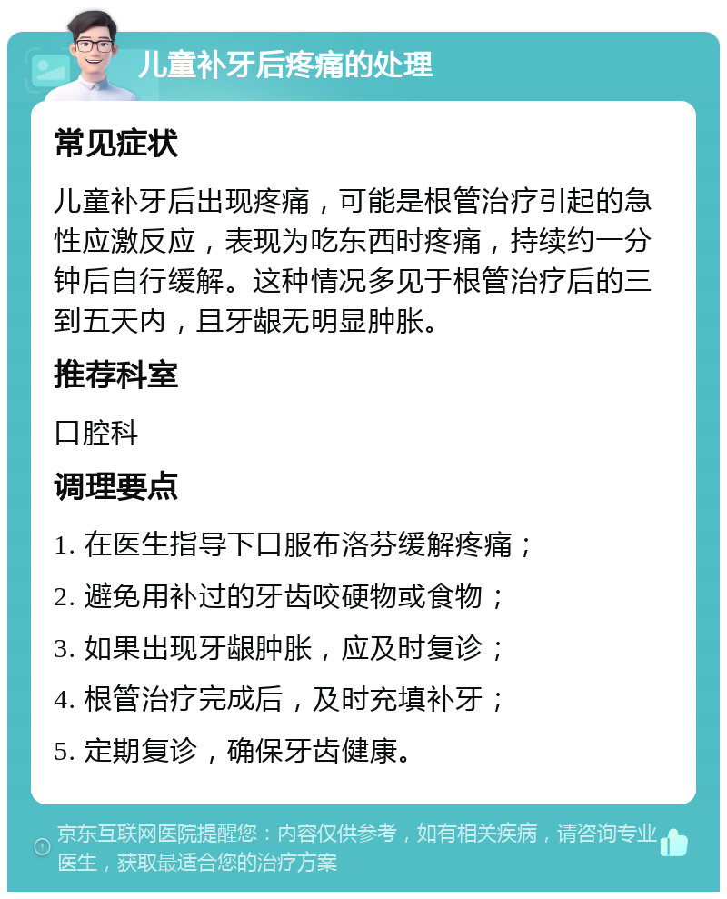 儿童补牙后疼痛的处理 常见症状 儿童补牙后出现疼痛，可能是根管治疗引起的急性应激反应，表现为吃东西时疼痛，持续约一分钟后自行缓解。这种情况多见于根管治疗后的三到五天内，且牙龈无明显肿胀。 推荐科室 口腔科 调理要点 1. 在医生指导下口服布洛芬缓解疼痛； 2. 避免用补过的牙齿咬硬物或食物； 3. 如果出现牙龈肿胀，应及时复诊； 4. 根管治疗完成后，及时充填补牙； 5. 定期复诊，确保牙齿健康。