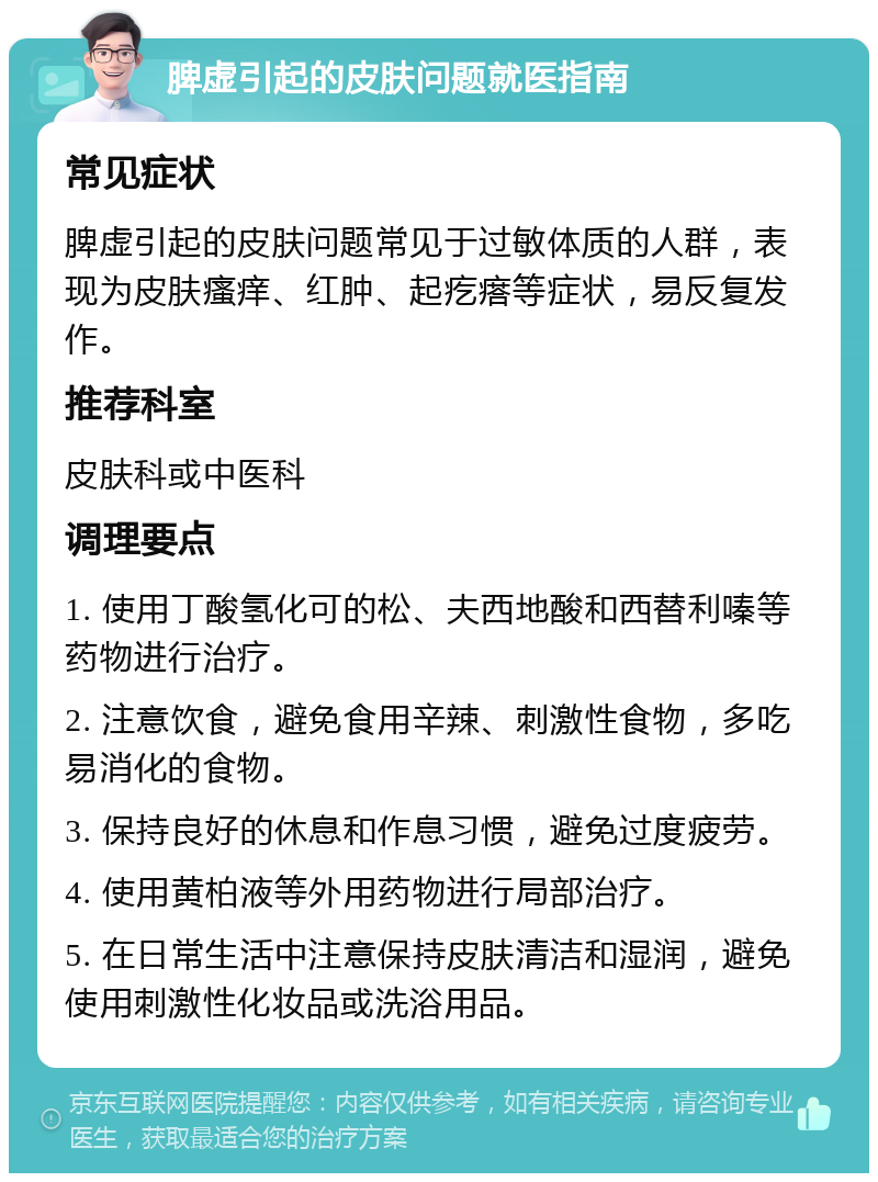 脾虚引起的皮肤问题就医指南 常见症状 脾虚引起的皮肤问题常见于过敏体质的人群，表现为皮肤瘙痒、红肿、起疙瘩等症状，易反复发作。 推荐科室 皮肤科或中医科 调理要点 1. 使用丁酸氢化可的松、夫西地酸和西替利嗪等药物进行治疗。 2. 注意饮食，避免食用辛辣、刺激性食物，多吃易消化的食物。 3. 保持良好的休息和作息习惯，避免过度疲劳。 4. 使用黄柏液等外用药物进行局部治疗。 5. 在日常生活中注意保持皮肤清洁和湿润，避免使用刺激性化妆品或洗浴用品。