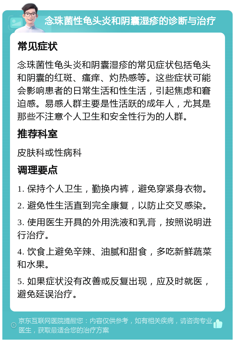 念珠菌性龟头炎和阴囊湿疹的诊断与治疗 常见症状 念珠菌性龟头炎和阴囊湿疹的常见症状包括龟头和阴囊的红斑、瘙痒、灼热感等。这些症状可能会影响患者的日常生活和性生活，引起焦虑和窘迫感。易感人群主要是性活跃的成年人，尤其是那些不注意个人卫生和安全性行为的人群。 推荐科室 皮肤科或性病科 调理要点 1. 保持个人卫生，勤换内裤，避免穿紧身衣物。 2. 避免性生活直到完全康复，以防止交叉感染。 3. 使用医生开具的外用洗液和乳膏，按照说明进行治疗。 4. 饮食上避免辛辣、油腻和甜食，多吃新鲜蔬菜和水果。 5. 如果症状没有改善或反复出现，应及时就医，避免延误治疗。