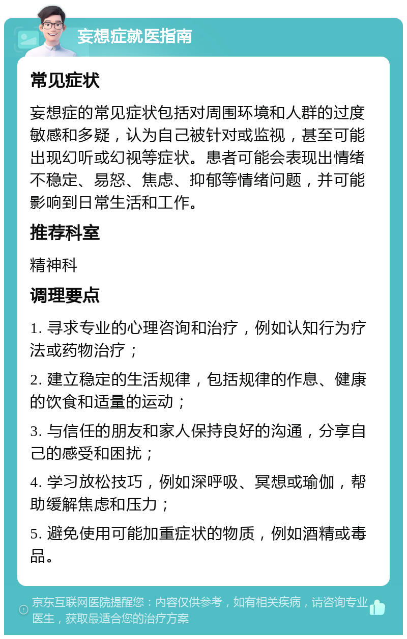 妄想症就医指南 常见症状 妄想症的常见症状包括对周围环境和人群的过度敏感和多疑，认为自己被针对或监视，甚至可能出现幻听或幻视等症状。患者可能会表现出情绪不稳定、易怒、焦虑、抑郁等情绪问题，并可能影响到日常生活和工作。 推荐科室 精神科 调理要点 1. 寻求专业的心理咨询和治疗，例如认知行为疗法或药物治疗； 2. 建立稳定的生活规律，包括规律的作息、健康的饮食和适量的运动； 3. 与信任的朋友和家人保持良好的沟通，分享自己的感受和困扰； 4. 学习放松技巧，例如深呼吸、冥想或瑜伽，帮助缓解焦虑和压力； 5. 避免使用可能加重症状的物质，例如酒精或毒品。