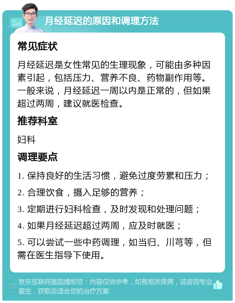 月经延迟的原因和调理方法 常见症状 月经延迟是女性常见的生理现象，可能由多种因素引起，包括压力、营养不良、药物副作用等。一般来说，月经延迟一周以内是正常的，但如果超过两周，建议就医检查。 推荐科室 妇科 调理要点 1. 保持良好的生活习惯，避免过度劳累和压力； 2. 合理饮食，摄入足够的营养； 3. 定期进行妇科检查，及时发现和处理问题； 4. 如果月经延迟超过两周，应及时就医； 5. 可以尝试一些中药调理，如当归、川芎等，但需在医生指导下使用。