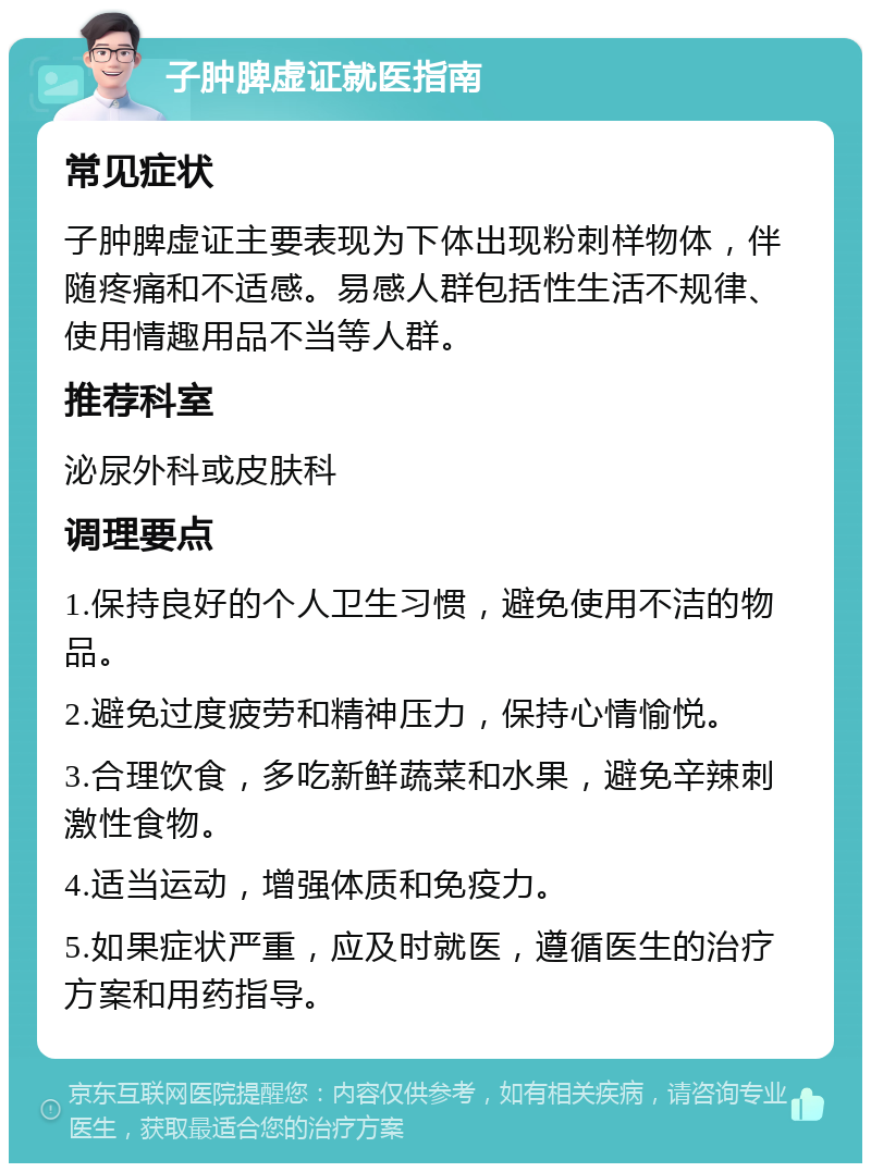 子肿脾虚证就医指南 常见症状 子肿脾虚证主要表现为下体出现粉刺样物体，伴随疼痛和不适感。易感人群包括性生活不规律、使用情趣用品不当等人群。 推荐科室 泌尿外科或皮肤科 调理要点 1.保持良好的个人卫生习惯，避免使用不洁的物品。 2.避免过度疲劳和精神压力，保持心情愉悦。 3.合理饮食，多吃新鲜蔬菜和水果，避免辛辣刺激性食物。 4.适当运动，增强体质和免疫力。 5.如果症状严重，应及时就医，遵循医生的治疗方案和用药指导。