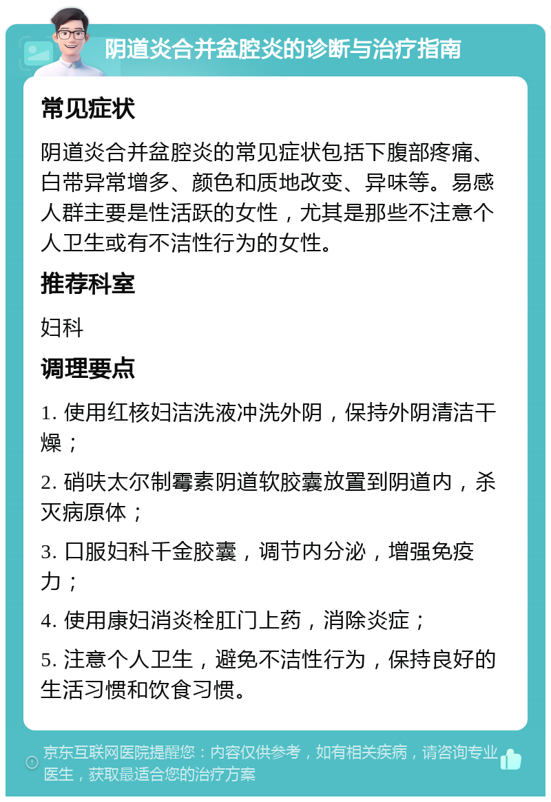 阴道炎合并盆腔炎的诊断与治疗指南 常见症状 阴道炎合并盆腔炎的常见症状包括下腹部疼痛、白带异常增多、颜色和质地改变、异味等。易感人群主要是性活跃的女性，尤其是那些不注意个人卫生或有不洁性行为的女性。 推荐科室 妇科 调理要点 1. 使用红核妇洁洗液冲洗外阴，保持外阴清洁干燥； 2. 硝呋太尔制霉素阴道软胶囊放置到阴道内，杀灭病原体； 3. 口服妇科千金胶囊，调节内分泌，增强免疫力； 4. 使用康妇消炎栓肛门上药，消除炎症； 5. 注意个人卫生，避免不洁性行为，保持良好的生活习惯和饮食习惯。