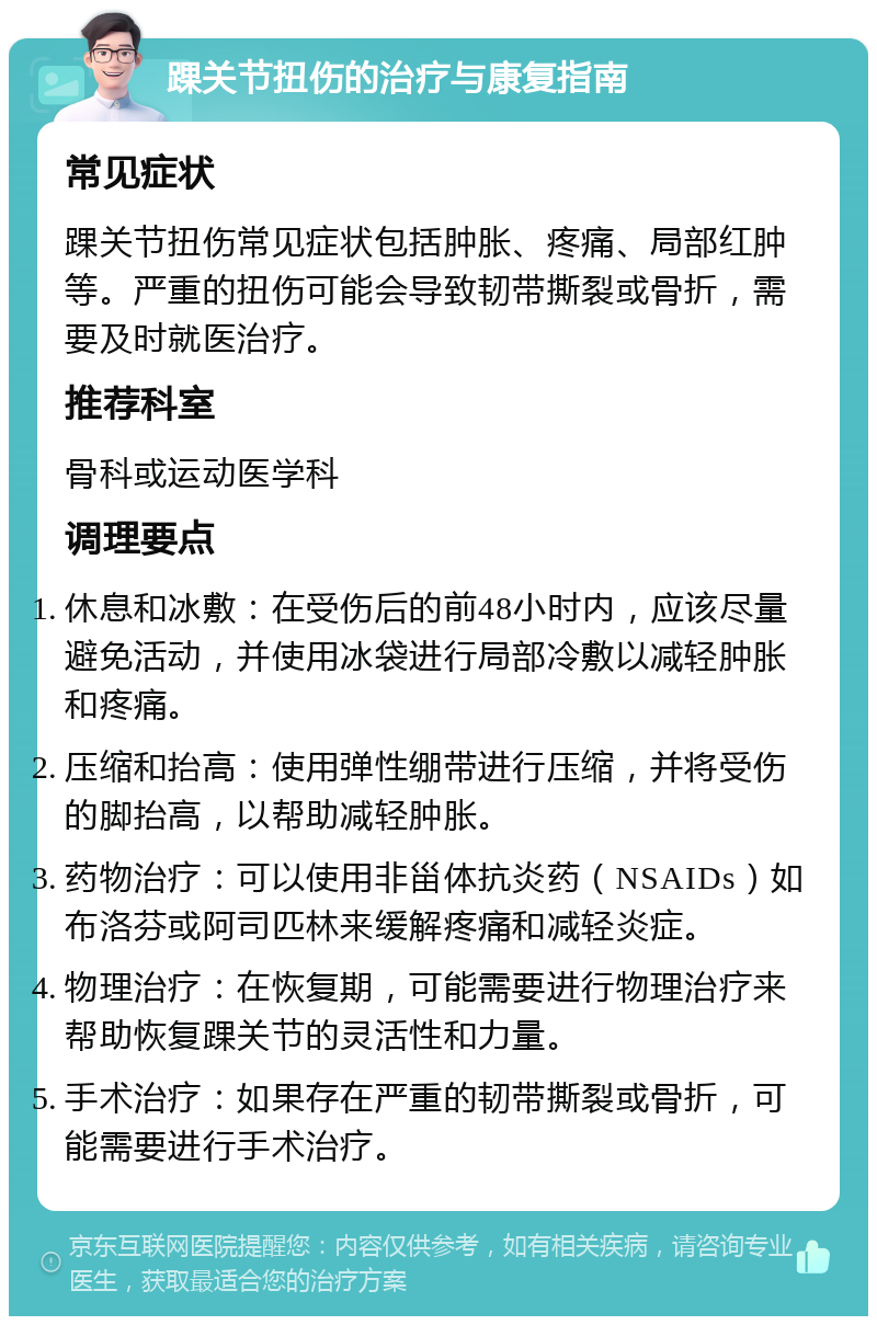 踝关节扭伤的治疗与康复指南 常见症状 踝关节扭伤常见症状包括肿胀、疼痛、局部红肿等。严重的扭伤可能会导致韧带撕裂或骨折，需要及时就医治疗。 推荐科室 骨科或运动医学科 调理要点 休息和冰敷：在受伤后的前48小时内，应该尽量避免活动，并使用冰袋进行局部冷敷以减轻肿胀和疼痛。 压缩和抬高：使用弹性绷带进行压缩，并将受伤的脚抬高，以帮助减轻肿胀。 药物治疗：可以使用非甾体抗炎药（NSAIDs）如布洛芬或阿司匹林来缓解疼痛和减轻炎症。 物理治疗：在恢复期，可能需要进行物理治疗来帮助恢复踝关节的灵活性和力量。 手术治疗：如果存在严重的韧带撕裂或骨折，可能需要进行手术治疗。