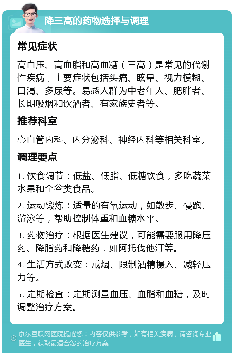 降三高的药物选择与调理 常见症状 高血压、高血脂和高血糖（三高）是常见的代谢性疾病，主要症状包括头痛、眩晕、视力模糊、口渴、多尿等。易感人群为中老年人、肥胖者、长期吸烟和饮酒者、有家族史者等。 推荐科室 心血管内科、内分泌科、神经内科等相关科室。 调理要点 1. 饮食调节：低盐、低脂、低糖饮食，多吃蔬菜水果和全谷类食品。 2. 运动锻炼：适量的有氧运动，如散步、慢跑、游泳等，帮助控制体重和血糖水平。 3. 药物治疗：根据医生建议，可能需要服用降压药、降脂药和降糖药，如阿托伐他汀等。 4. 生活方式改变：戒烟、限制酒精摄入、减轻压力等。 5. 定期检查：定期测量血压、血脂和血糖，及时调整治疗方案。